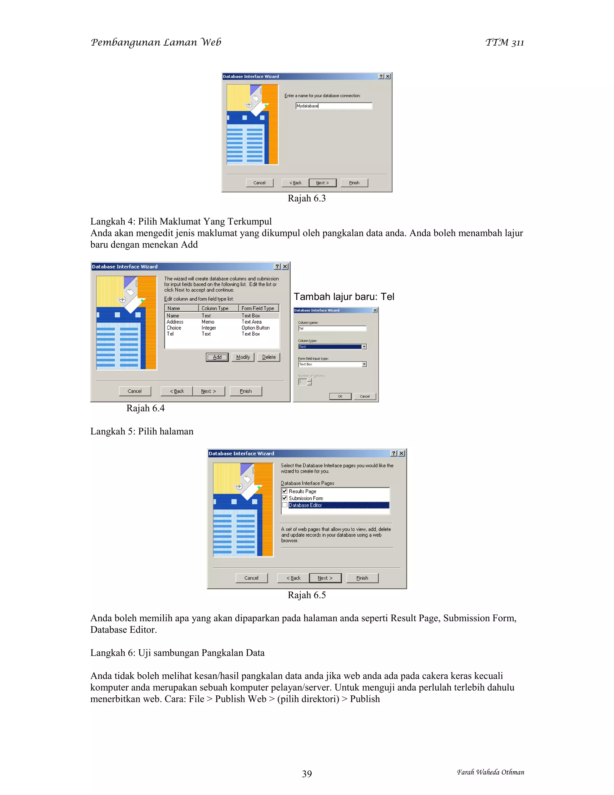 Pembangunan Laman Web                                                                        TTM 311




                                              Rajah 6.3

Langkah 4: Pilih Maklumat Yang Terkumpul
Anda akan mengedit jenis maklumat yang dikumpul oleh pangkalan data anda. Anda boleh menambah lajur
baru dengan menekan Add




                                               Tambah lajur baru: Tel




        Rajah 6.4

Langkah 5: Pilih halaman




                                              Rajah 6.5

Anda boleh memilih apa yang akan dipaparkan pada halaman anda seperti Result Page, Submission Form,
Database Editor.

Langkah 6: Uji sambungan Pangkalan Data

Anda tidak boleh melihat kesan/hasil pangkalan data anda jika web anda ada pada cakera keras kecuali
komputer anda merupakan sebuah komputer pelayan/server. Untuk menguji anda perlulah terlebih dahulu
menerbitkan web. Cara: File > Publish Web > (pilih direktori) > Publish




                                                 39                                   Farah Waheda Othman
 