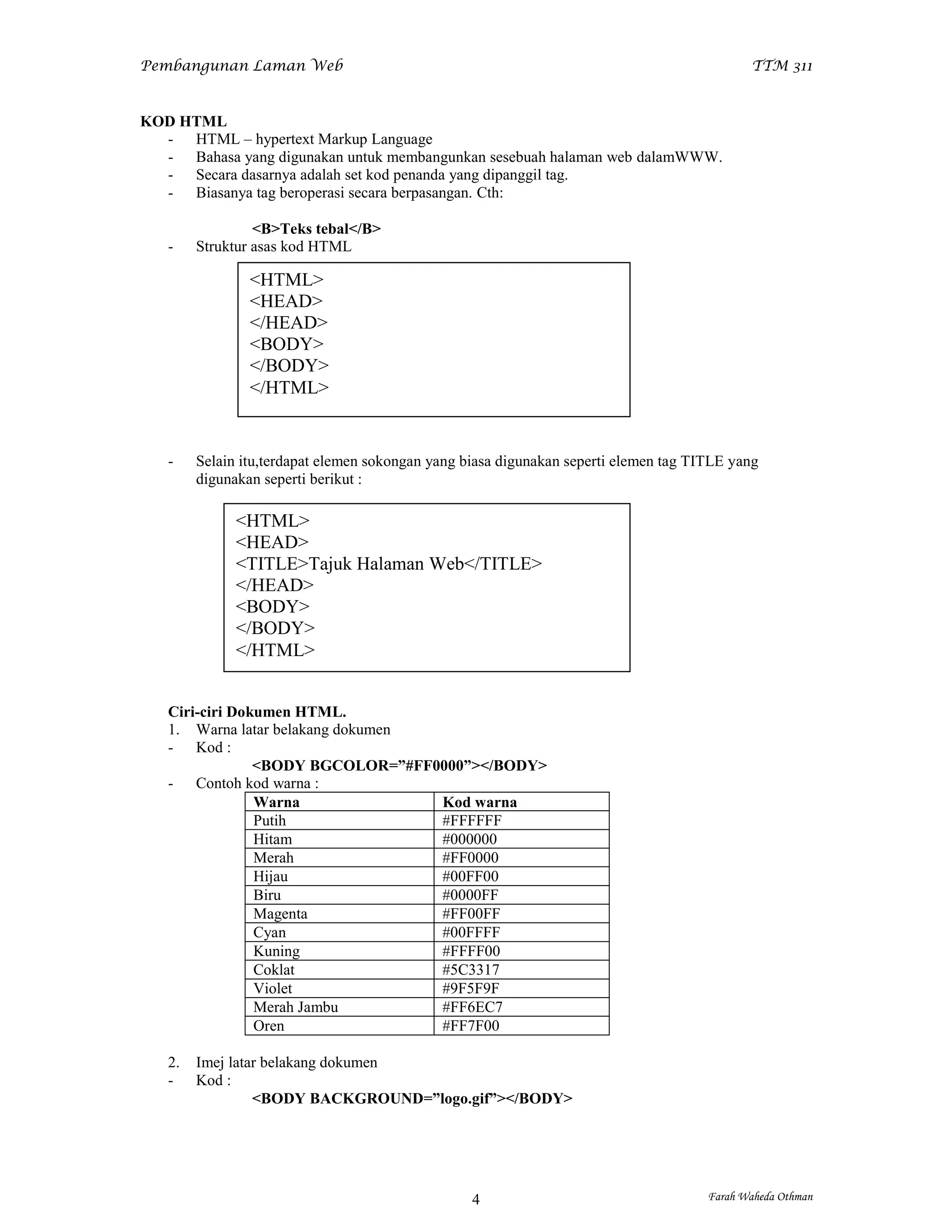 Pembangunan Laman Web                                                                        TTM 311


KOD HTML
  - HTML – hypertext Markup Language
  - Bahasa yang digunakan untuk membangunkan sesebuah halaman web dalamWWW.
  - Secara dasarnya adalah set kod penanda yang dipanggil tag.
  - Biasanya tag beroperasi secara berpasangan. Cth:

                 <B>Teks tebal</B>
   -    Struktur asas kod HTML

                <HTML>
                <HEAD>
                </HEAD>
                <BODY>
                </BODY>
                </HTML>


   -    Selain itu,terdapat elemen sokongan yang biasa digunakan seperti elemen tag TITLE yang
        digunakan seperti berikut :

              <HTML>
              <HEAD>
              <TITLE>Tajuk Halaman Web</TITLE>
              </HEAD>
              <BODY>
              </BODY>
              </HTML>


   Ciri-ciri Dokumen HTML.
   1. Warna latar belakang dokumen
   - Kod :
                <BODY BGCOLOR=”#FF0000”></BODY>
   - Contoh kod warna :
                Warna              Kod warna
                Putih              #FFFFFF
                Hitam              #000000
                Merah              #FF0000
                Hijau              #00FF00
                Biru               #0000FF
                Magenta            #FF00FF
                Cyan               #00FFFF
                Kuning             #FFFF00
                Coklat             #5C3317
                Violet             #9F5F9F
                Merah Jambu        #FF6EC7
                Oren               #FF7F00

   2.   Imej latar belakang dokumen
   -    Kod :
                 <BODY BACKGROUND=”logo.gif”></BODY>




                                                  4                                   Farah Waheda Othman
 