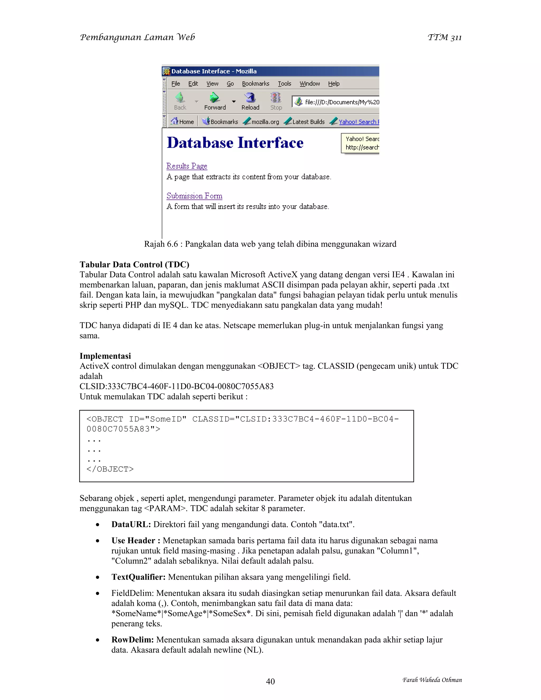 Pembangunan Laman Web                                                                           TTM 311




                 Rajah 6.6 : Pangkalan data web yang telah dibina menggunakan wizard

Tabular Data Control (TDC)
Tabular Data Control adalah satu kawalan Microsoft ActiveX yang datang dengan versi IE4 . Kawalan ini
membenarkan laluan, paparan, dan jenis maklumat ASCII disimpan pada pelayan akhir, seperti pada .txt
fail. Dengan kata lain, ia mewujudkan "pangkalan data" fungsi bahagian pelayan tidak perlu untuk menulis
skrip seperti PHP dan mySQL. TDC menyediakann satu pangkalan data yang mudah!

TDC hanya didapati di IE 4 dan ke atas. Netscape memerlukan plug-in untuk menjalankan fungsi yang
sama.

Implementasi
ActiveX control dimulakan dengan menggunakan <OBJECT> tag. CLASSID (pengecam unik) untuk TDC
adalah
CLSID:333C7BC4-460F-11D0-BC04-0080C7055A83
Untuk memulakan TDC adalah seperti berikut :

 <OBJECT ID="SomeID" CLASSID="CLSID:333C7BC4-460F-11D0-BC04-
 0080C7055A83">
 ...
 ...
 ...
 </OBJECT>


Sebarang objek , seperti aplet, mengendungi parameter. Parameter objek itu adalah ditentukan
menggunakan tag <PARAM>. TDC adalah sekitar 8 parameter.
       DataURL: Direktori fail yang mengandungi data. Contoh "data.txt".
       Use Header : Menetapkan samada baris pertama fail data itu harus digunakan sebagai nama
        rujukan untuk field masing-masing . Jika penetapan adalah palsu, gunakan "Column1",
        "Column2" adalah sebaliknya. Nilai default adalah palsu.
       TextQualifier: Menentukan pilihan aksara yang mengelilingi field.
       FieldDelim: Menentukan aksara itu sudah diasingkan setiap menurunkan fail data. Aksara default
        adalah koma (,). Contoh, menimbangkan satu fail data di mana data:
        *SomeName*|*SomeAge*|*SomeSex*. Di sini, pemisah field digunakan adalah '|' dan '*' adalah
        penerang teks.
       RowDelim: Menentukan samada aksara digunakan untuk menandakan pada akhir setiap lajur
        data. Akasara default adalah newline (NL).


                                                   40                                    Farah Waheda Othman
 