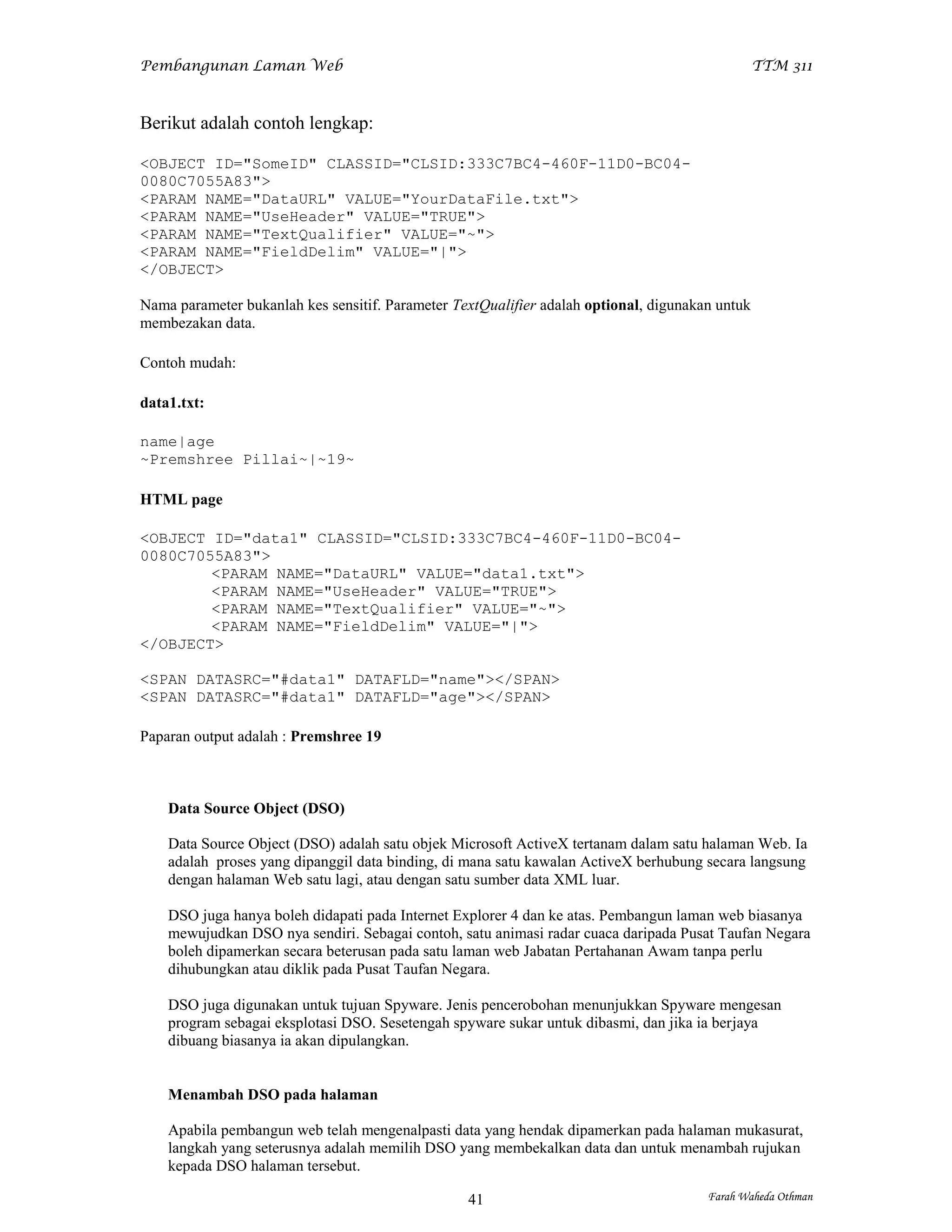 Pembangunan Laman Web                                                                            TTM 311



Berikut adalah contoh lengkap:

<OBJECT ID="SomeID" CLASSID="CLSID:333C7BC4-460F-11D0-BC04-
0080C7055A83">
<PARAM NAME="DataURL" VALUE="YourDataFile.txt">
<PARAM NAME="UseHeader" VALUE="TRUE">
<PARAM NAME="TextQualifier" VALUE="~">
<PARAM NAME="FieldDelim" VALUE="|">
</OBJECT>

Nama parameter bukanlah kes sensitif. Parameter TextQualifier adalah optional, digunakan untuk
membezakan data.

Contoh mudah:

data1.txt:

name|age
~Premshree Pillai~|~19~

HTML page

<OBJECT ID="data1" CLASSID="CLSID:333C7BC4-460F-11D0-BC04-
0080C7055A83">
        <PARAM NAME="DataURL" VALUE="data1.txt">
        <PARAM NAME="UseHeader" VALUE="TRUE">
        <PARAM NAME="TextQualifier" VALUE="~">
        <PARAM NAME="FieldDelim" VALUE="|">
</OBJECT>

<SPAN DATASRC="#data1" DATAFLD="name"></SPAN>
<SPAN DATASRC="#data1" DATAFLD="age"></SPAN>

Paparan output adalah : Premshree 19



    Data Source Object (DSO)

    Data Source Object (DSO) adalah satu objek Microsoft ActiveX tertanam dalam satu halaman Web. Ia
    adalah proses yang dipanggil data binding, di mana satu kawalan ActiveX berhubung secara langsung
    dengan halaman Web satu lagi, atau dengan satu sumber data XML luar.

    DSO juga hanya boleh didapati pada Internet Explorer 4 dan ke atas. Pembangun laman web biasanya
    mewujudkan DSO nya sendiri. Sebagai contoh, satu animasi radar cuaca daripada Pusat Taufan Negara
    boleh dipamerkan secara beterusan pada satu laman web Jabatan Pertahanan Awam tanpa perlu
    dihubungkan atau diklik pada Pusat Taufan Negara.

    DSO juga digunakan untuk tujuan Spyware. Jenis pencerobohan menunjukkan Spyware mengesan
    program sebagai eksplotasi DSO. Sesetengah spyware sukar untuk dibasmi, dan jika ia berjaya
    dibuang biasanya ia akan dipulangkan.


    Menambah DSO pada halaman

    Apabila pembangun web telah mengenalpasti data yang hendak dipamerkan pada halaman mukasurat,
    langkah yang seterusnya adalah memilih DSO yang membekalkan data dan untuk menambah rujukan
    kepada DSO halaman tersebut.

                                                  41                                   Farah Waheda Othman
 