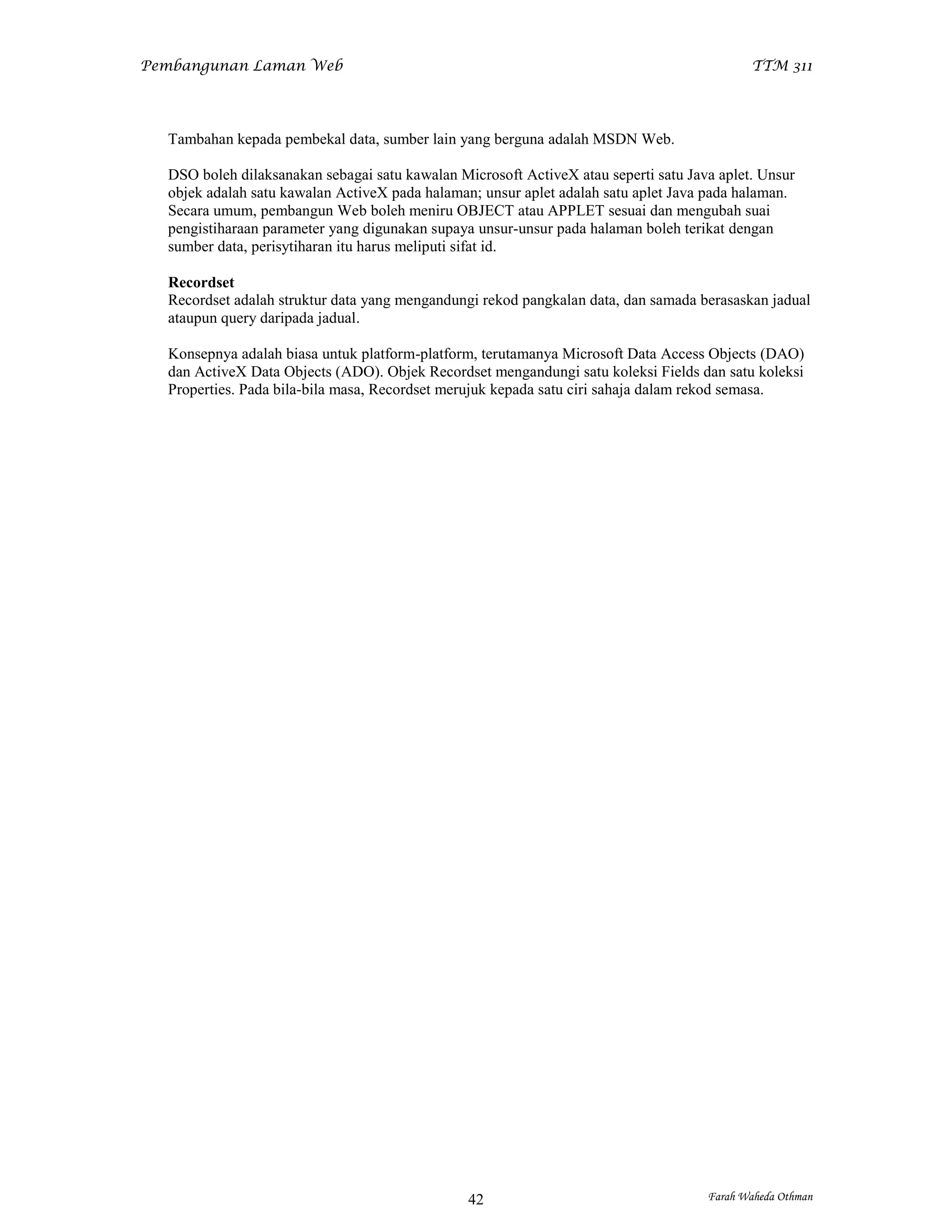 Pembangunan Laman Web                                                                       TTM 311




  Tambahan kepada pembekal data, sumber lain yang berguna adalah MSDN Web.

  DSO boleh dilaksanakan sebagai satu kawalan Microsoft ActiveX atau seperti satu Java aplet. Unsur
  objek adalah satu kawalan ActiveX pada halaman; unsur aplet adalah satu aplet Java pada halaman.
  Secara umum, pembangun Web boleh meniru OBJECT atau APPLET sesuai dan mengubah suai
  pengistiharaan parameter yang digunakan supaya unsur-unsur pada halaman boleh terikat dengan
  sumber data, perisytiharan itu harus meliputi sifat id.

  Recordset
  Recordset adalah struktur data yang mengandungi rekod pangkalan data, dan samada berasaskan jadual
  ataupun query daripada jadual.

  Konsepnya adalah biasa untuk platform-platform, terutamanya Microsoft Data Access Objects (DAO)
  dan ActiveX Data Objects (ADO). Objek Recordset mengandungi satu koleksi Fields dan satu koleksi
  Properties. Pada bila-bila masa, Recordset merujuk kepada satu ciri sahaja dalam rekod semasa.




                                                42                                   Farah Waheda Othman
 