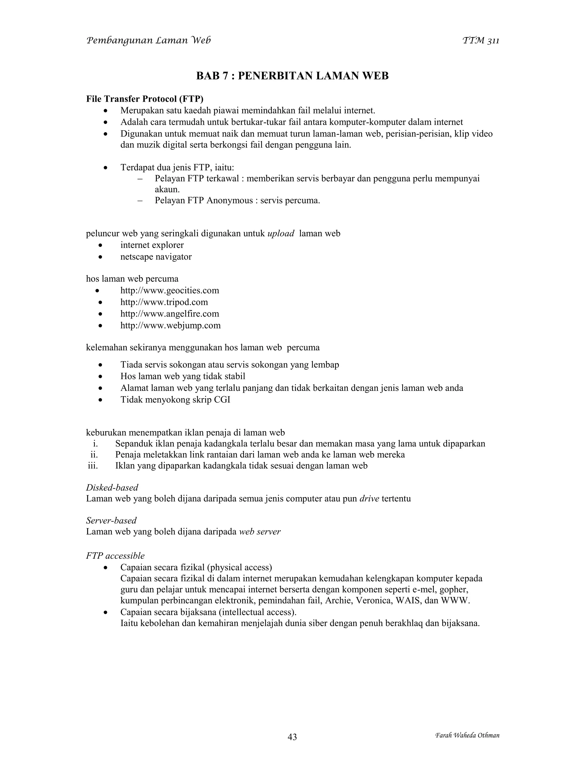 Pembangunan Laman Web                                                                          TTM 311



                             BAB 7 : PENERBITAN LAMAN WEB
File Transfer Protocol (FTP)
      Merupakan satu kaedah piawai memindahkan fail melalui internet.
      Adalah cara termudah untuk bertukar-tukar fail antara komputer-komputer dalam internet
      Digunakan untuk memuat naik dan memuat turun laman-laman web, perisian-perisian, klip video
        dan muzik digital serta berkongsi fail dengan pengguna lain.

          Terdapat dua jenis FTP, iaitu:
               – Pelayan FTP terkawal : memberikan servis berbayar dan pengguna perlu mempunyai
                   akaun.
               – Pelayan FTP Anonymous : servis percuma.


peluncur web yang seringkali digunakan untuk upload laman web
       internet explorer
       netscape navigator

hos laman web percuma
       http://www.geocities.com
       http://www.tripod.com
       http://www.angelfire.com
       http://www.webjump.com

kelemahan sekiranya menggunakan hos laman web percuma
          Tiada servis sokongan atau servis sokongan yang lembap
          Hos laman web yang tidak stabil
          Alamat laman web yang terlalu panjang dan tidak berkaitan dengan jenis laman web anda
          Tidak menyokong skrip CGI


keburukan menempatkan iklan penaja di laman web
  i.   Sepanduk iklan penaja kadangkala terlalu besar dan memakan masa yang lama untuk dipaparkan
 ii.   Penaja meletakkan link rantaian dari laman web anda ke laman web mereka
iii.   Iklan yang dipaparkan kadangkala tidak sesuai dengan laman web

Disked-based
Laman web yang boleh dijana daripada semua jenis computer atau pun drive tertentu

Server-based
Laman web yang boleh dijana daripada web server

FTP accessible
    Capaian secara fizikal (physical access)
       Capaian secara fizikal di dalam internet merupakan kemudahan kelengkapan komputer kepada
       guru dan pelajar untuk mencapai internet berserta dengan komponen seperti e-mel, gopher,
       kumpulan perbincangan elektronik, pemindahan fail, Archie, Veronica, WAIS, dan WWW.
    Capaian secara bijaksana (intellectual access).
       Iaitu kebolehan dan kemahiran menjelajah dunia siber dengan penuh berakhlaq dan bijaksana.




                                                    43                                  Farah Waheda Othman
 