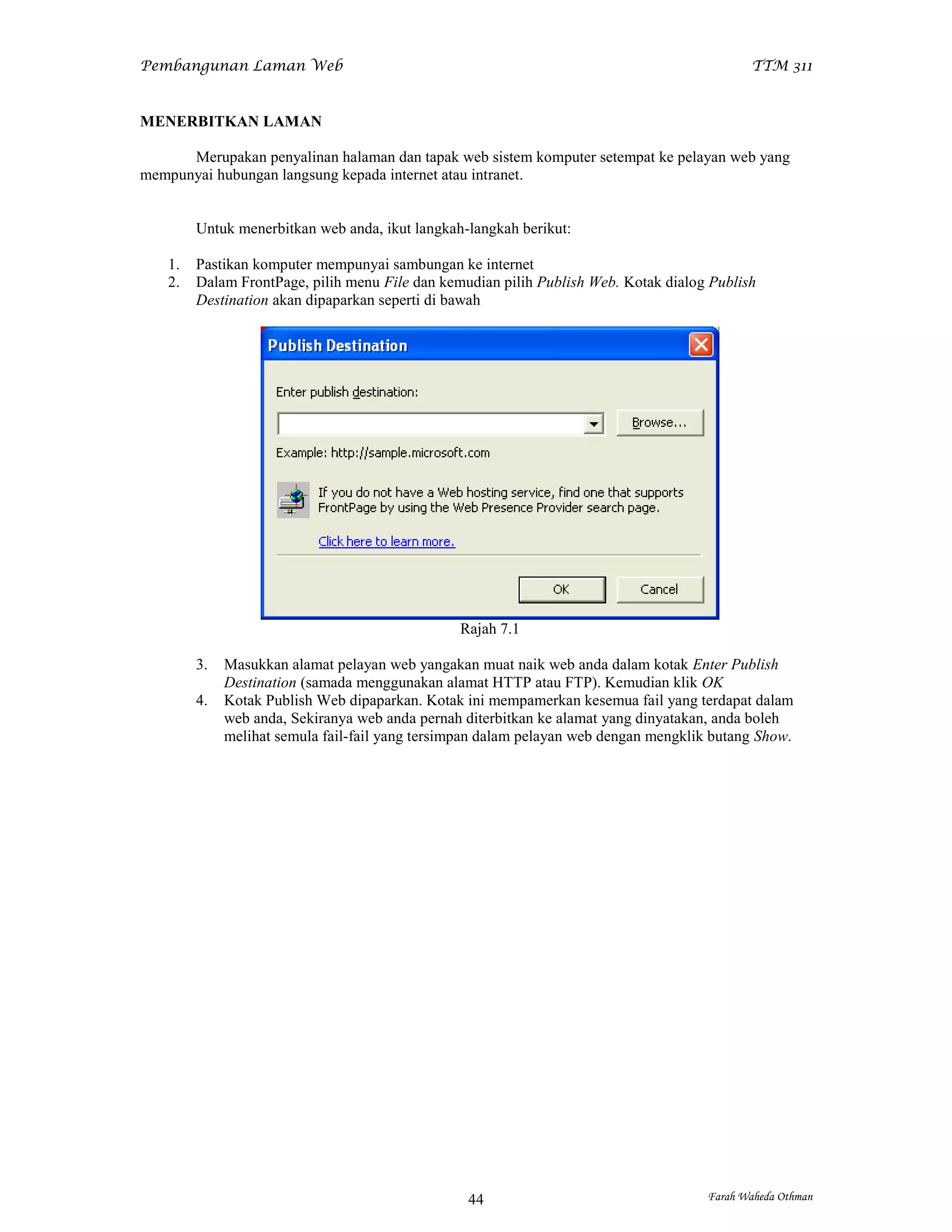 Pembangunan Laman Web                                                                         TTM 311


MENERBITKAN LAMAN

      Merupakan penyalinan halaman dan tapak web sistem komputer setempat ke pelayan web yang
mempunyai hubungan langsung kepada internet atau intranet.


         Untuk menerbitkan web anda, ikut langkah-langkah berikut:

    1.   Pastikan komputer mempunyai sambungan ke internet
    2.   Dalam FrontPage, pilih menu File dan kemudian pilih Publish Web. Kotak dialog Publish
         Destination akan dipaparkan seperti di bawah




                                                 Rajah 7.1

         3.   Masukkan alamat pelayan web yangakan muat naik web anda dalam kotak Enter Publish
              Destination (samada menggunakan alamat HTTP atau FTP). Kemudian klik OK
         4.   Kotak Publish Web dipaparkan. Kotak ini mempamerkan kesemua fail yang terdapat dalam
              web anda, Sekiranya web anda pernah diterbitkan ke alamat yang dinyatakan, anda boleh
              melihat semula fail-fail yang tersimpan dalam pelayan web dengan mengklik butang Show.




                                                  44                                   Farah Waheda Othman
 