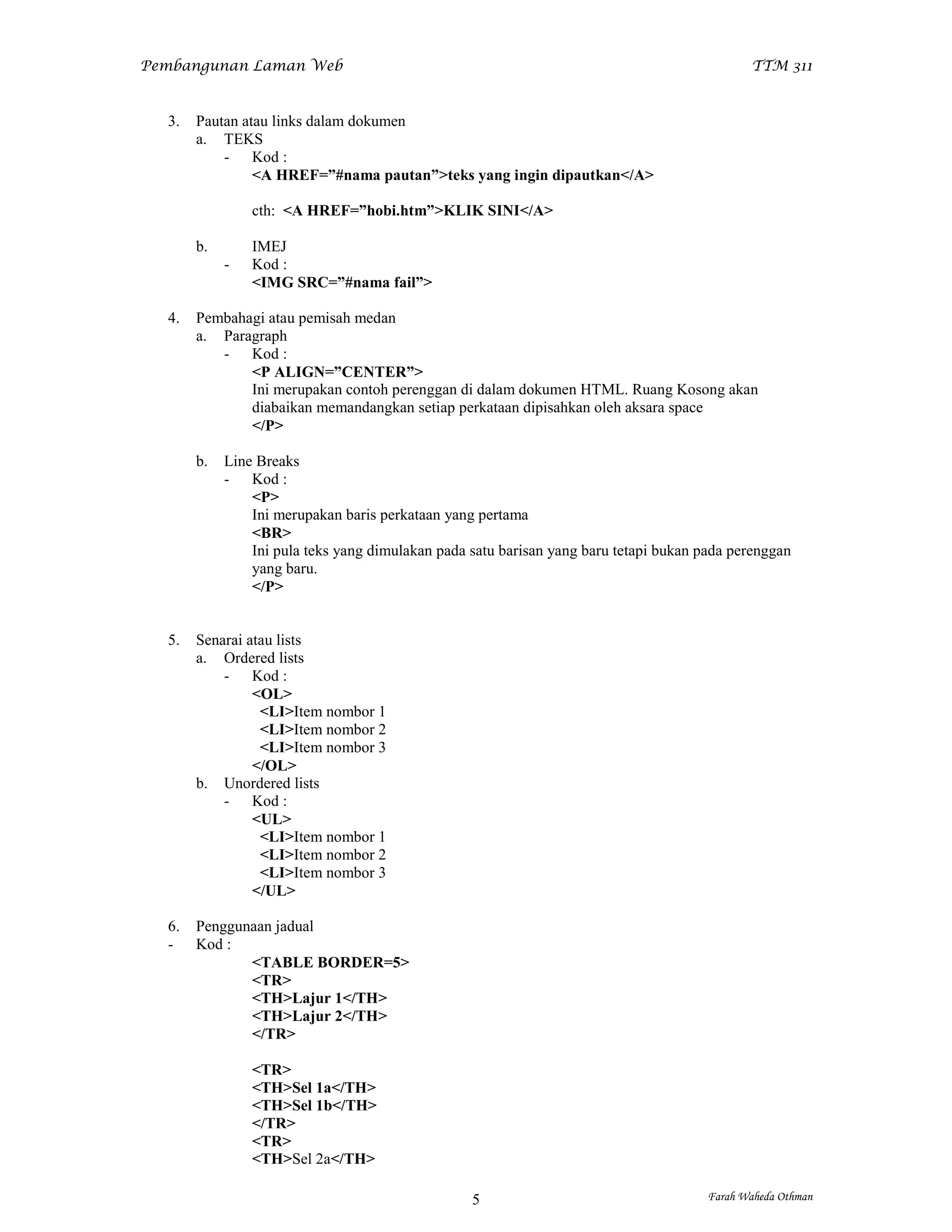 Pembangunan Laman Web                                                                         TTM 311


  3.   Pautan atau links dalam dokumen
       a. TEKS
           - Kod :
                <A HREF=”#nama pautan”>teks yang ingin dipautkan</A>

                cth: <A HREF=”hobi.htm”>KLIK SINI</A>

       b.       IMEJ
            -   Kod :
                <IMG SRC=”#nama fail”>

  4.   Pembahagi atau pemisah medan
       a. Paragraph
          - Kod :
              <P ALIGN=”CENTER”>
              Ini merupakan contoh perenggan di dalam dokumen HTML. Ruang Kosong akan
              diabaikan memandangkan setiap perkataan dipisahkan oleh aksara space
              </P>

       b.   Line Breaks
            - Kod :
                <P>
                Ini merupakan baris perkataan yang pertama
                <BR>
                Ini pula teks yang dimulakan pada satu barisan yang baru tetapi bukan pada perenggan
                yang baru.
                </P>


  5.   Senarai atau lists
       a. Ordered lists
           - Kod :
                <OL>
                 <LI>Item nombor 1
                 <LI>Item nombor 2
                 <LI>Item nombor 3
                </OL>
       b. Unordered lists
           - Kod :
                <UL>
                 <LI>Item nombor 1
                 <LI>Item nombor 2
                 <LI>Item nombor 3
                </UL>

  6.   Penggunaan jadual
  -    Kod :
              <TABLE BORDER=5>
              <TR>
              <TH>Lajur 1</TH>
              <TH>Lajur 2</TH>
              </TR>

                <TR>
                <TH>Sel 1a</TH>
                <TH>Sel 1b</TH>
                </TR>
                <TR>
                <TH>Sel 2a</TH>

                                                  5                                    Farah Waheda Othman
 
