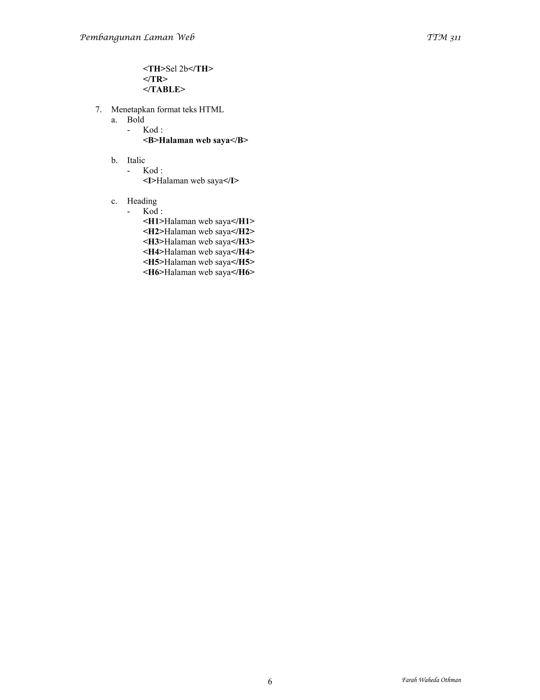 Pembangunan Laman Web                                 TTM 311


               <TH>Sel 2b</TH>
               </TR>
               </TABLE>

  7.   Menetapkan format teks HTML
       a. Bold
          - Kod :
              <B>Halaman web saya</B>

       b.   Italic
            - Kod :
                 <I>Halaman web saya</I>

       c.   Heading
            - Kod :
               <H1>Halaman web saya</H1>
               <H2>Halaman web saya</H2>
               <H3>Halaman web saya</H3>
               <H4>Halaman web saya</H4>
               <H5>Halaman web saya</H5>
               <H6>Halaman web saya</H6>




                                           6   Farah Waheda Othman
 