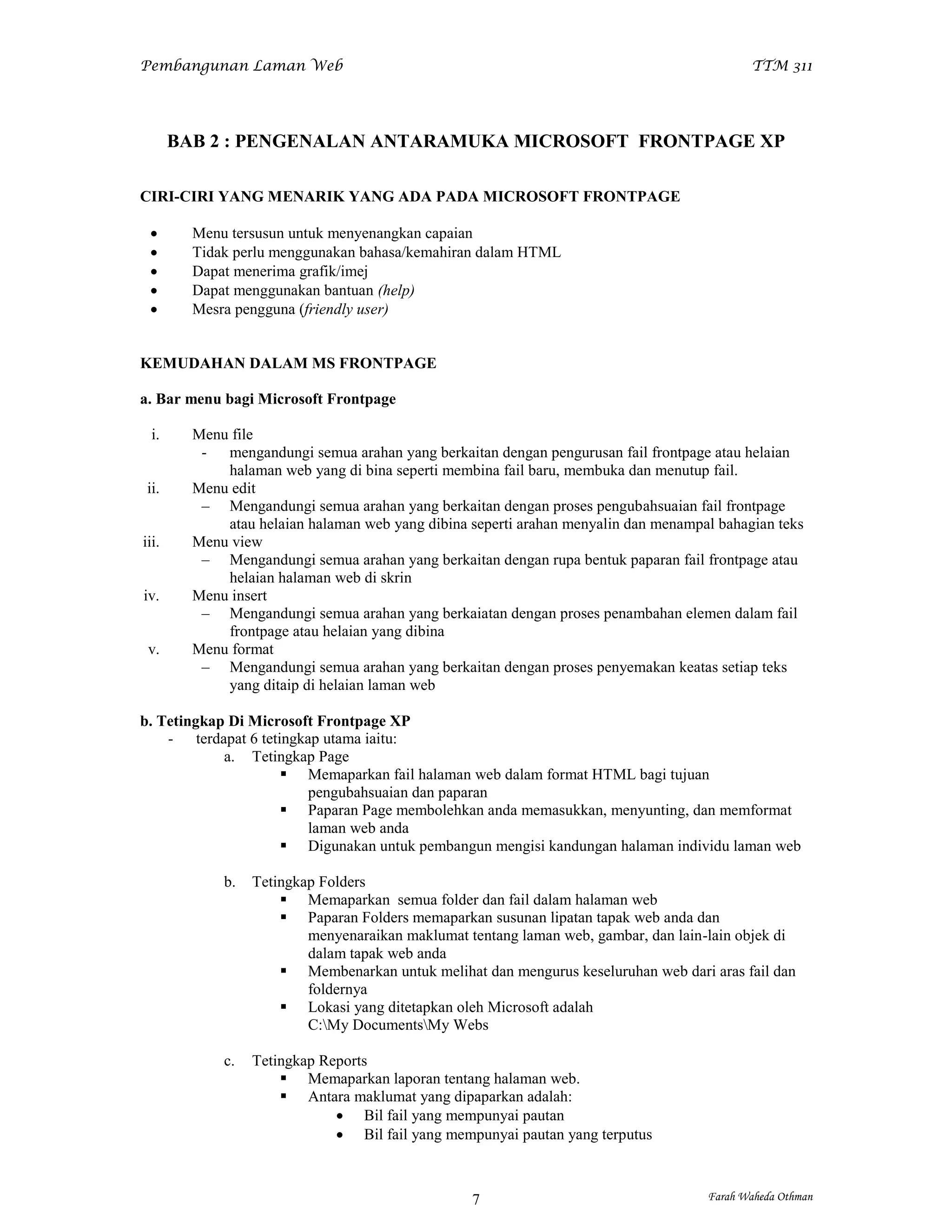 Pembangunan Laman Web                                                                       TTM 311




       BAB 2 : PENGENALAN ANTARAMUKA MICROSOFT FRONTPAGE XP

CIRI-CIRI YANG MENARIK YANG ADA PADA MICROSOFT FRONTPAGE

        Menu tersusun untuk menyenangkan capaian
        Tidak perlu menggunakan bahasa/kemahiran dalam HTML
        Dapat menerima grafik/imej
        Dapat menggunakan bantuan (help)
        Mesra pengguna (friendly user)


KEMUDAHAN DALAM MS FRONTPAGE

a. Bar menu bagi Microsoft Frontpage

  i.     Menu file
          - mengandungi semua arahan yang berkaitan dengan pengurusan fail frontpage atau helaian
             halaman web yang di bina seperti membina fail baru, membuka dan menutup fail.
 ii.     Menu edit
          – Mengandungi semua arahan yang berkaitan dengan proses pengubahsuaian fail frontpage
             atau helaian halaman web yang dibina seperti arahan menyalin dan menampal bahagian teks
iii.     Menu view
          – Mengandungi semua arahan yang berkaitan dengan rupa bentuk paparan fail frontpage atau
             helaian halaman web di skrin
iv.      Menu insert
          – Mengandungi semua arahan yang berkaiatan dengan proses penambahan elemen dalam fail
             frontpage atau helaian yang dibina
 v.      Menu format
          – Mengandungi semua arahan yang berkaitan dengan proses penyemakan keatas setiap teks
             yang ditaip di helaian laman web

b. Tetingkap Di Microsoft Frontpage XP
    - terdapat 6 tetingkap utama iaitu:
            a. Tetingkap Page
                      Memaparkan fail halaman web dalam format HTML bagi tujuan
                         pengubahsuaian dan paparan
                      Paparan Page membolehkan anda memasukkan, menyunting, dan memformat
                         laman web anda
                      Digunakan untuk pembangun mengisi kandungan halaman individu laman web

             b.   Tetingkap Folders
                       Memaparkan semua folder dan fail dalam halaman web
                       Paparan Folders memaparkan susunan lipatan tapak web anda dan
                          menyenaraikan maklumat tentang laman web, gambar, dan lain-lain objek di
                          dalam tapak web anda
                       Membenarkan untuk melihat dan mengurus keseluruhan web dari aras fail dan
                          foldernya
                       Lokasi yang ditetapkan oleh Microsoft adalah
                          C:My DocumentsMy Webs

             c.   Tetingkap Reports
                       Memaparkan laporan tentang halaman web.
                       Antara maklumat yang dipaparkan adalah:
                               Bil fail yang mempunyai pautan
                               Bil fail yang mempunyai pautan yang terputus



                                                  7                                  Farah Waheda Othman
 