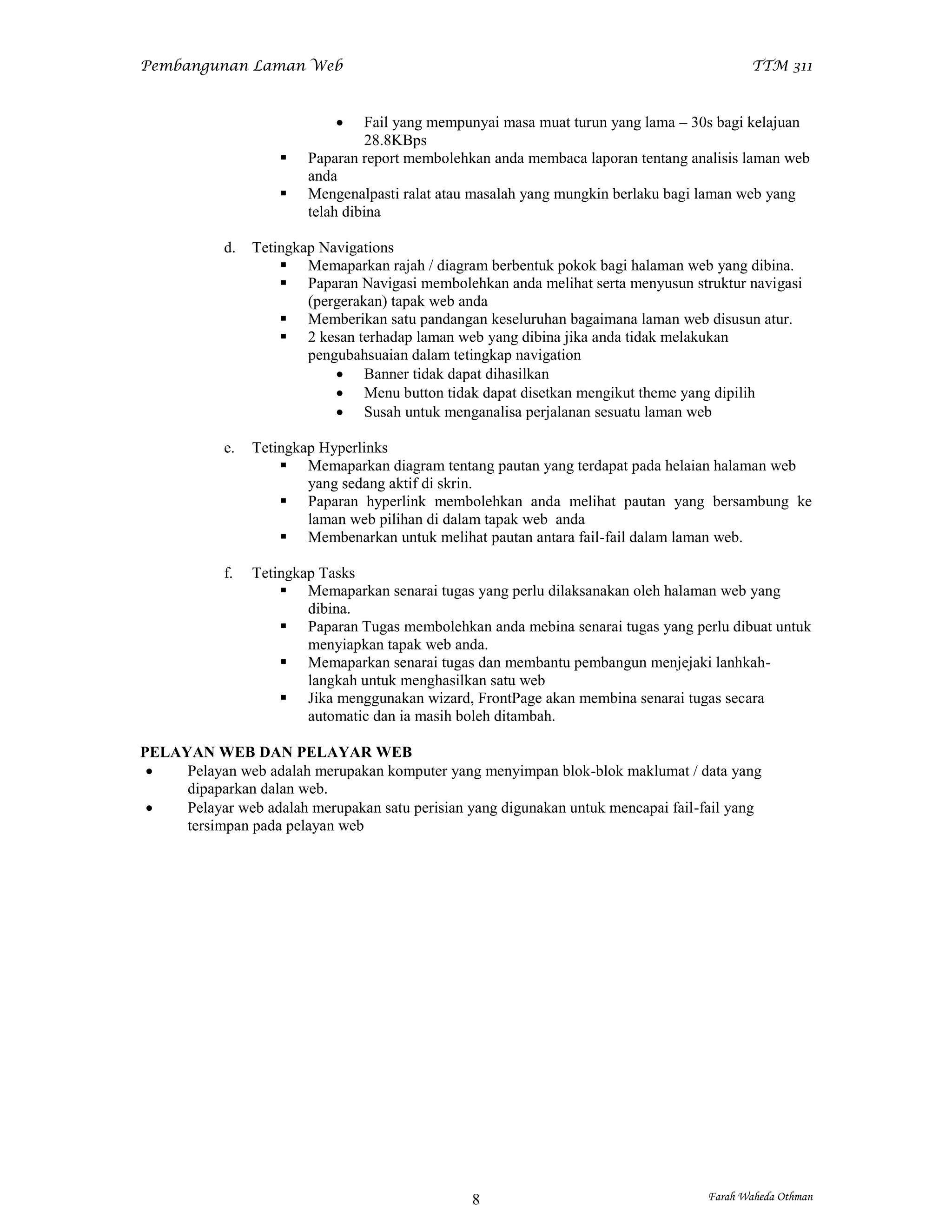 Pembangunan Laman Web                                                                     TTM 311



                                 Fail yang mempunyai masa muat turun yang lama – 30s bagi kelajuan
                                  28.8KBps
                        Paparan report membolehkan anda membaca laporan tentang analisis laman web
                         anda
                        Mengenalpasti ralat atau masalah yang mungkin berlaku bagi laman web yang
                         telah dibina

            d.   Tetingkap Navigations
                      Memaparkan rajah / diagram berbentuk pokok bagi halaman web yang dibina.
                      Paparan Navigasi membolehkan anda melihat serta menyusun struktur navigasi
                         (pergerakan) tapak web anda
                      Memberikan satu pandangan keseluruhan bagaimana laman web disusun atur.
                      2 kesan terhadap laman web yang dibina jika anda tidak melakukan
                         pengubahsuaian dalam tetingkap navigation
                              Banner tidak dapat dihasilkan
                              Menu button tidak dapat disetkan mengikut theme yang dipilih
                              Susah untuk menganalisa perjalanan sesuatu laman web

            e.   Tetingkap Hyperlinks
                      Memaparkan diagram tentang pautan yang terdapat pada helaian halaman web
                         yang sedang aktif di skrin.
                      Paparan hyperlink membolehkan anda melihat pautan yang bersambung ke
                         laman web pilihan di dalam tapak web anda
                      Membenarkan untuk melihat pautan antara fail-fail dalam laman web.

            f.   Tetingkap Tasks
                      Memaparkan senarai tugas yang perlu dilaksanakan oleh halaman web yang
                         dibina.
                      Paparan Tugas membolehkan anda mebina senarai tugas yang perlu dibuat untuk
                         menyiapkan tapak web anda.
                      Memaparkan senarai tugas dan membantu pembangun menjejaki lanhkah-
                         langkah untuk menghasilkan satu web
                      Jika menggunakan wizard, FrontPage akan membina senarai tugas secara
                         automatic dan ia masih boleh ditambah.

PELAYAN WEB DAN PELAYAR WEB
    Pelayan web adalah merupakan komputer yang menyimpan blok-blok maklumat / data yang
     dipaparkan dalan web.
    Pelayar web adalah merupakan satu perisian yang digunakan untuk mencapai fail-fail yang
     tersimpan pada pelayan web




                                                 8                                 Farah Waheda Othman
 