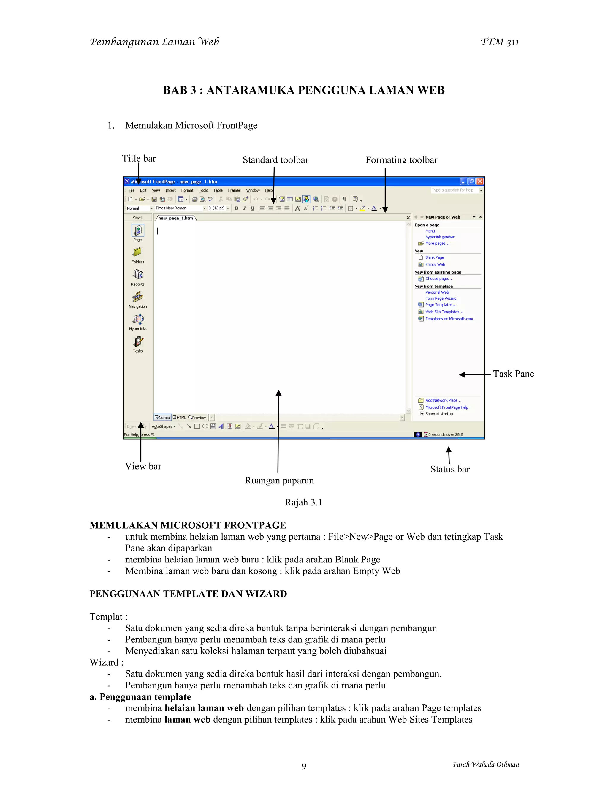 Pembangunan Laman Web                                                                      TTM 311




                     BAB 3 : ANTARAMUKA PENGGUNA LAMAN WEB

    1.   Memulakan Microsoft FrontPage


         Title bar                 Standard toolbar            Formating toolbar




                                                                                              Task Pane




         View bar                                                             Status bar
                                   Ruangan paparan

                                             Rajah 3.1

MEMULAKAN MICROSOFT FRONTPAGE
  - untuk membina helaian laman web yang pertama : File>New>Page or Web dan tetingkap Task
    Pane akan dipaparkan
  - membina helaian laman web baru : klik pada arahan Blank Page
  - Membina laman web baru dan kosong : klik pada arahan Empty Web

PENGGUNAAN TEMPLATE DAN WIZARD

Templat :
    - Satu dokumen yang sedia direka bentuk tanpa berinteraksi dengan pembangun
    - Pembangun hanya perlu menambah teks dan grafik di mana perlu
    - Menyediakan satu koleksi halaman terpaut yang boleh diubahsuai
Wizard :
    - Satu dokumen yang sedia direka bentuk hasil dari interaksi dengan pembangun.
    - Pembangun hanya perlu menambah teks dan grafik di mana perlu
a. Penggunaan template
    - membina helaian laman web dengan pilihan templates : klik pada arahan Page templates
    - membina laman web dengan pilihan templates : klik pada arahan Web Sites Templates



                                                 9                                 Farah Waheda Othman
 
