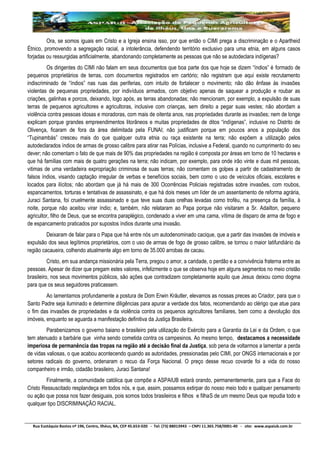 Rua Eustáquio Bastos nº 196, Centro, Ilhéus, BA, CEP 45.653-020 - Tel: (73) 88013943 – CNPJ 11.365.758/0001-40 - site: www.aspaiub.com.br
Ora, se somos iguais em Cristo e a Igreja ensina isso, por que então o CIMI prega a discriminação e o Apartheid
Étnico, promovendo a segregação racial, a intolerância, defendendo território exclusivo para uma etnia, em alguns casos
forjadas ou ressurgidas artificialmente, abandonando completamente as pessoas que não se autodeclara indígenas?
Os dirigentes do CIMI não falam em seus documentos que boa parte dos que hoje se dizem “índios” é formado de
pequenos proprietários de terras, com documentos registrados em cartório; não registram que aqui existe recrutamento
indiscriminado de “índios” nas ruas das periferias, com intuito de fortalecer o movimento; não dão ênfase às invasões
violentas de pequenas propriedades, por indivíduos armados, com objetivo apenas de saquear a produção e roubar as
criações, galinhas e porcos, deixando, logo após, as terras abandonadas; não mencionam, por exemplo, a expulsão de suas
terras de pequenos agricultores e agricultoras, inclusive com crianças, sem direito a pegar suas vestes; não abordam a
violência contra pessoas idosas e moradoras, com mais de oitenta anos, nas propriedades durante as invasões; nem de longe
explicam porque grandes empreendimentos litorâneos e muitas propriedades de ditos “indígenas”, inclusive no Distrito de
Olivença, ficaram de fora da área delimitada pela FUNAI; não justificam porque em poucos anos a população dos
“Tupinambás” cresceu mais do que qualquer outra etnia ou raça existente na terra; não expõem a utilização pelos
autodeclarados índios de armas de grosso calibre para atirar nas Polícias, inclusive a Federal, quando no cumprimento do seu
dever; não comentam o fato de que mais de 90% das propriedades na região é composta por áreas em torno de 10 hectares e
que há famílias com mais de quatro gerações na terra; não indicam, por exemplo, para onde irão vinte e duas mil pessoas,
vitimas de uma verdadeira expropriação criminosa de suas terras; não comentam os golpes a partir de cadastramento de
falsos índios, visando captação irregular de verbas e benefícios sociais, bem como o uso de veículos oficiais, escolares e
locados para ilícitos; não abordam que já há mais de 300 Ocorrências Policiais registradas sobre invasões, com roubos,
espancamentos, torturas e tentativas de assassinato, e que há dois meses um líder de um assentamento de reforma agrária,
Juraci Santana, foi cruelmente assassinado e que teve suas duas orelhas levadas como troféu, na presença da família, à
noite, porque não aceitou virar índio; e, também, não relataram ao Papa porque não visitaram a Sr. Adailton, pequeno
agricultor, filho de Deus, que se encontra paraplégico, condenado a viver em uma cama, vítima de disparo de arma de fogo e
de espancamento praticados por supostos índios durante uma invasão.
Deixaram de falar para o Papa que há entre nós um autodenominado cacique, que a partir das invasões de imóveis e
expulsão dos seus legítimos proprietários, com o uso de armas de fogo de grosso calibre, se tornou o maior latifundiário da
região cacaueira, colhendo atualmente algo em torno de 35.000 arrobas de cacau.
Cristo, em sua andança missionária pela Terra, pregou o amor, a caridade, o perdão e a convivência fraterna entre as
pessoas. Apesar de dizer que pregam estes valores, infelizmente o que se observa hoje em alguns segmentos no meio cristão
brasileiro, nos seus movimentos públicos, são ações que contradizem completamente aquilo que Jesus deixou como dogma
para que os seus seguidores praticassem.
Ao lamentamos profundamente a postura de Dom Erwin Kräutler, elevamos as nossas preces ao Criador, para que o
Santo Padre seja iluminado e determine diligências para apurar a verdade dos fatos, recomendando ao clérigo que atue para
o fim das invasões de propriedades e da violência contra os pequenos agricultores familiares, bem como a devolução dos
imóveis, enquanto se aguarda a manifestação definitiva da Justiça Brasileira.
Parabenizamos o governo baiano e brasileiro pela utilização do Exército para a Garantia da Lei e da Ordem, o que
tem atenuado a barbárie que vinha sendo cometida contra os campesinos. Ao mesmo tempo, destacamos a necessidade
imperiosa de permanência das tropas na região até a decisão final da Justiça, sob pena de voltarmos a lamentar a perda
de vidas valiosas, o que acabou acontecendo quando as autoridades, pressionadas pelo CIMI, por ONGS internacionais e por
setores radicais do governo, ordenaram o recuo da Força Nacional. O preço desse recuo covarde foi a vida do nosso
companheiro e irmão, cidadão brasileiro, Juraci Santana!
Finalmente, a comunidade católica que compõe a ASPAIUB estará orando, permanentemente, para que a Face do
Cristo Ressuscitado resplandeça em todos nós, e que, assim, possamos extirpar do nosso meio todo e qualquer pensamento
ou ação que possa nos fazer desiguais, pois somos todos brasileiros e filhos e filhaS de um mesmo Deus que repudia todo e
qualquer tipo DISCRIMINAÇÃO RACIAL.
 