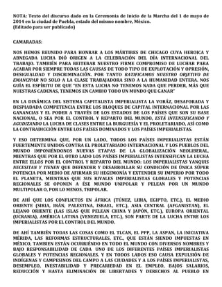 NOTA: Texto del discurso dado en la Ceremonia de Inicio de la Marcha del 1 de mayo de
2014 en la ciudad de Puebla, estado del mismo nombre, México.
(Editado para ser publicado)
CAMARADAS:
NOS HEMOS REUNIDO PARA HONRAR A LOS MÁRTIRES DE CHICAGO CUYA HEROICA Y
ABNEGADA LUCHA DIÓ ORIGEN A LA CELEBRACIÓN DEL DÍA INTERNACIONAL DEL
TRABAJO. TAMBIÉN PARA REITERAR NUESTRO FIRME COMPROMISO DE LUCHAR PARA
ACABAR POR SIEMPRE TODAS LAS CAUSAS DE TODO TIPO DE EXPLOTACIÓN Y OPRESIÓN,
DESIGUALDAD Y DISCRIMINACIÓN. POR TANTO RATIFICAMOS NUESTRO OBJETIVO DE
EMANCIPAR NO SOLO A LA CLASE TRABAJADORA SINO A LA HUMANIDAD ENTERA. NOS
GUÍA EL ESPÍRITU DE QUE “EN ESTA LUCHA NO TENEMOS NADA QUE PERDER, MÁS QUE
NUESTRAS CADENAS, TENEMOS EN CAMBIO TODO UN MUNDO QUE GANAR”
EN LA DINÁMICA DEL SISTEMA CAPITALISTA IMPERIALISTA LA VORÁZ, DESAFORADA Y
DESPIADADA COMPETENCIA ENTRE LOS BLOQUES DE CAPITAL INTERNACIONAL POR LAS
GANANCIAS Y EL PODER A TRAVÉS DE LOS ESTADOS DE LOS PAÍSES QUE SON SU BASE
NACIONAL, O SEA POR EL CONTROL Y REPARTO DEL MUNDO, ESTÁ INTENSIFICANDO Y
AGUDIZANDO LA LUCHA DE CLASES ENTRE LA BURGUESÍA Y EL PROLETARIADO, ASÍ COMO
LA CONTRADICCIÓN ENTRE LOS PAÍSES DOMINADOS Y LOS PAÍSES IMPERIALISTAS.
Y ESO DETERMINA QUE, POR UN LADO, TODOS LOS PAÍSES IMPERIALISTAS ESTÁN
FUERTEMENTE UNIDOS CONTRA EL PROLETARIADO INTERNACIONAL Y LOS PUEBLOS DEL
MUNDO IMPONIÉNDONOS NUEVAS ETAPAS DE LA GLOBALIZACIÓN NEOLIBERAL,
MIENTRAS QUE POR EL OTRO LADO LOS PAÍSES IMPERIALISTAS INTENSIFICAN LA LUCHA
ENTRE ELLOS POR EL CONTROL Y REPARTO DEL MUNDO: LOS IMPERIALISTAS YANQUIS
NECESITAN Y TIENEN QUE DEFENDER Y DESARROLLAR SU CONDICIÓN DE ÚNICA SÚPER
POTENCIA POR MEDIO DE AFIRMAR SU HEGEMONÍA Y EXTENDER SU IMPERIO POR TODO
EL PLANETA, MIENTRAS QUE SUS RIVALES IMPERIALISTAS GLOBALES Y POTENCIAS
REGIONALES SE OPONEN A ÉSE MUNDO UNIPOLAR Y PELEAN POR UN MUNDO
MULTIPOLAR O, POR LO MENOS, TRIPOLAR.
DE AHÍ QUE LOS CONFLICTOS EN ÁFRICA (TÚNEZ, LIBIA, EGIPTO, ETC.), EL MEDIO
ORIENTE (SIRIA, IRÁN, PALESTINA, ISRAEL, ETC.), ASIA CENTRAL (AFGANISTAN), EL
LEJANO ORIENTE (LAS ISLAS QUE PELEAN CHINA Y JAPÓN, ETC.), EUROPA ORIENTAL
(UCRANIA), AMÉRICA LATINA (VENEZUELA, ETC.), SON PARTE DE LA LUCHA ENTRE LOS
IMPERIALISTAS POR EL CONTROL DEL MUNDO.
DE AHÍ TAMBIÉN TODAS LAS COSAS COMO EL TLCAN, EL PPP, LA ASPAN, LA INICIATIVA
MÉRIDA, LAS REFORMAS ESTRUCTURALES, ETC., QUE ESTÁN SIENDO IMPUESTAS EN
MÉXICO, TAMBIEN ESTÁN OCURRIÉNDO EN TODO EL MUNDO CON DIVERSOS NOMBRES Y
BAJO RESPONSABILIDAD DE CADA UNO DE LOS DIFERENTES PAÍSES IMPERIALISTAS
GLOBALES Y POTENCIAS REGIONALES. Y EN TODOS LADOS ESO CAUSA EXPULSIÓN DE
INDÍGENAS Y CAMPESINOS DEL CAMPO A LAS CIUDADES Y A LOS PAÍSES IMPERIALISTAS,
DESEMPLEO, INESTABILIDAD Y PRECARIEDAD EN EL EMPLEO, BAJOS SALARIOS,
REDUCCIÓN Y HASTA ELIMINACIÓN DE LIBERTADES Y DERECHOS AL PUEBLO EN
 