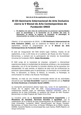 Del 16 al 19 de septiembre en Madrid 
El III Seminario Internacional de Arte Inclusivo 
cierra la V Bienal de Arte Contemporáneo de 
Fundación ONCE 
· El objetivo de este ciclo de conferencias es promover oportunidades 
para el aprendizaje y la formación en el ámbito del arte, la 
educación, la danza, la música, la inclusión, la psicología, la 
comunicación no verbal y las Nuevas Tecnologías 
(Madrid, 15 de septiembre de 2014).- El III Seminario Internacional de 
Arte Inclusivo (SIAI), que se celebrará en Madrid del 16 al 19 de 
septiembre, cerrará la programación de la V Bienal de Arte 
Contemporáneo de Fundación ONCE. 
El acto de inauguración del SIAI tendrá lugar mañana, martes 16 de 
septiembre, a las 11.00 horas en el auditorio del Museo de Arte Thyssen- 
Bornemisza, y contará con la participación del director de Accesibilidad 
Universal de Fundación ONCE, Jesús Hernández. 
El SIAI surge de la necesidad de impulsar, compartir e intercambiar 
experiencias desde la multiplicidad de disciplinas artísticas y las necesidades 
especiales, con el fin de fomentar la inclusión efectiva de las personas con 
discapacidad. En este sentido, el objetivo de este ciclo de conferencias es 
promover oportunidades para el aprendizaje y la formación en el ámbito del 
Arte, la Educación, la Danza, la Música, la inclusión, la Psicología, la 
comunicación no verbal y las Nuevas Tecnologías. 
Además, se trata de una iniciativa enmarcada dentro de las actividades 
educativas que ‘La Casa Encendida’ organiza coincidiendo con su Festival 
de Artes Escénicas e Inclusión Social (IDEM). 
La inscripción permanecerá abierta hasta hoy, lunes 15 de septiembre, a 
través de la página web del SIAI (‘www.arteinclusivo.com’). Las 
conferencias tendrán lugar en diferentes espacios culturales, como el 
auditorio de la Casa Encendida, el auditorio del Museo de Arte Thyssen- 
Bornemisza o la Sala Trapecio del Teatro Circo Price. 
La iniciativa parte de la Asociación Sociocultural Capacitarte y el 
Ministerio de Sanidad, Servicios Sociales e Igualdad, con la 
colaboración de la V Bienal de Arte Contemporáneo de Fundación ONCE, La 
Casa Encendida, Fundación ONCE, EducaThyssen del Museo Thyssen- 
Bornemisza, el Teatro Circo Price, el Museo Tiflológico de la ONCE, Aularia, 
FAMMA- Cocemfe Madrid, la Universidad Rey Juan Carlos, FEAPS Madrid y el 
Grupo Comunicar. 
