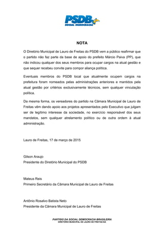 PARTIDO DA SOCIAL DEMOCRACIA BRASILEIRA
DIRETÓRIO MUNICIPAL DE LAURO DE FREITAS BA
NOTA
O Diretório Municipal de Lauro de Freitas do PSDB vem a público reafirmar que
o partido não faz parte da base de apoio do prefeito Márcio Paiva (PP), que
não indicou qualquer dos seus membros para ocupar cargos na atual gestão e
que sequer recebeu convite para compor aliança política.
Eventuais membros do PSDB local que atualmente ocupem cargos na
prefeitura foram nomeados pelas administrações anteriores e mantidos pela
atual gestão por critérios exclusivamente técnicos, sem qualquer vinculação
política.
Da mesma forma, os vereadores do partido na Câmara Municipal de Lauro de
Freitas vêm dando apoio aos projetos apresentados pelo Executivo que julgam
ser de legítimo interesse da sociedade, no exercício responsável dos seus
mandatos, sem qualquer atrelamento político ou de outra ordem à atual
administração.
Lauro de Freitas, 17 de março de 2015
Gilson Araujo
Presidente do Diretório Municipal do PSDB
Mateus Reis
Primeiro Secretário da Câmara Municipal de Lauro de Freitas
Antônio Rosalvo Batista Neto
Presidente da Câmara Municipal de Lauro de Freitas
 