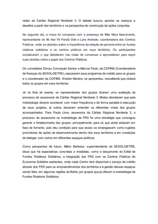 redes da Cáritas Regional Nordeste 3. O debate buscou apontar os avanços e
desafios a partir dos territórios e na perspectiva de construção de ações conjuntas.
No segundo dia, a mesa foi composta com a presença de Mãe Nilza Nascimento,
representante do Ilê Axé Yê Pandá Odé e Lara Andrade, coordenadora dos Centros
Públicos, onde se abordou sobre a importância da relação de parceria entre os fundos
rotativos solidários e os centros públicos em seus territórios. Os participantes
socializaram o que debateram nas rodas de conversas e aproveitaram para expor
suas dúvidas sobre o papel dos Centros Públicos.
Os convidados Dirceu Conceição Santos e Marcos Paulo, da COFINS (Coordenadoria
de finanças da SESOL/SETRE), expuseram seus programas de crédito para os grupos
e o coordenador da COFINS, Weslen Moreira, se apresentou, ressaltando que visitará
todos os grupos em seus territórios.
Já no final do evento, os representantes dos grupos fizeram uma avaliação do
processo de assessoria da Cáritas Regional Nordeste 3. Muitos abordaram que esta
metodologia deveria acontecer com maior frequência e de forma paralela à execução
de seus projetos, já outros disseram entender os diferentes níveis dos grupos
acompanhados. Para Paula Lima, assessora da Cáritas Regional Nordeste 3, o
processo de assessoria na metodologia de FRS foi uma estratégia que conseguiu
garantir o fortalecimento dos grupos, principalmente, para os que ainda estavam em
fase de fomento, pois deu condição para que esses se enxergassem como sujeitos
promotores de ações de desenvolvimento dentro dos seus territórios e em condições
de dialogar com outros em diferentes espaços políticos.
Como perspectiva de futuro, Milton Barbosa, superintendente da SESOL/SETRE,
disse que há expectativas concretas e imediatas, como o lançamento do Edital de
Fundos Rotativos Solidários; a integração dos FRS com os Centros Públicos de
Economia Solidária existentes, onde cada Centro terá disponível o serviço de crédito
através dos FRS para os empreendimentos dos territórios e a gestão desses espaços
sendo feita, em algumas regiões da Bahia, por grupos que já utilizam a metodologia de
Fundos Rotativos Solidários.
 