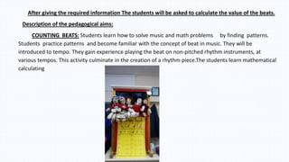 After giving the required information The students will be asked to calculate the value of the beats.
Description of the pedagogical aims:
COUNTING BEATS: Students learn how to solve music and math problems by finding patterns.
Students practice patterns and become familiar with the concept of beat in music. They will be
introduced to tempo. They gain experience playing the beat on non-pitched rhythm instruments, at
various tempos. This activity culminate in the creation of a rhythm piece.The students learn mathematical
calculating
 
