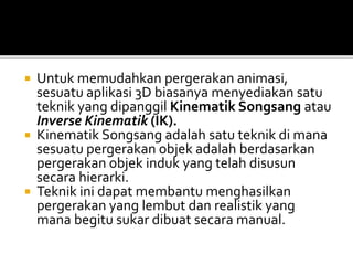  Untuk memudahkan pergerakan animasi,
sesuatu aplikasi 3D biasanya menyediakan satu
teknik yang dipanggil Kinematik Songsang atau
Inverse Kinematik (IK).
 Kinematik Songsang adalah satu teknik di mana
sesuatu pergerakan objek adalah berdasarkan
pergerakan objek induk yang telah disusun
secara hierarki.
 Teknik ini dapat membantu menghasilkan
pergerakan yang lembut dan realistik yang
mana begitu sukar dibuat secara manual.
 