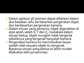  Dalam aplikasi 3D animasi dapat difahami dalam
dua keadaan iaitu berdasarkan pergerakan objek
dan berdasarkan pergerakan kamera.
 Dalam situasi yang pertama, objek digerakkan di
atas satah-satah X,Y dan Z, manakala dalam
situasi kedua, objek mungkin tidak bergerak
sebaliknya yang bergerak hanyalah kamera.
 Pergerakan kamera ini menimbulkan kesan
seolah-olah sesuatu objek itu bergerak.
Biasanya situasi yang kedua ini lebih mudah
dilakukan oleh juruanimasi.
 