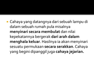  Cahaya yang datangnya dari sebuah lampu di
dalam sebuah rumah pula misalnya
menyinari secara membulat dan nilai
kepekatannya bergerak dari arah dalam
menghala keluar. Hasilnya ia akan menyinari
sesuatu permukaan secara serakkan. Cahaya
yang begini dipanggil juga cahaya jejarian.
 
