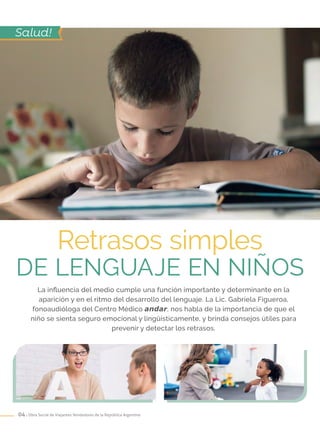 04 . Obra Social de Viajantes Vendedores de la República Argentina
Retrasos simples
DE lenguaje en niños
Salud!
La influencia del medio cumple una función importante y determinante en la
aparición y en el ritmo del desarrollo del lenguaje. La Lic. Gabriela Figueroa,
fonoaudióloga del Centro Médico andar, nos habla de la importancia de que el
niño se sienta seguro emocional y lingüísticamente, y brinda consejos útiles para
prevenir y detectar los retrasos.
 