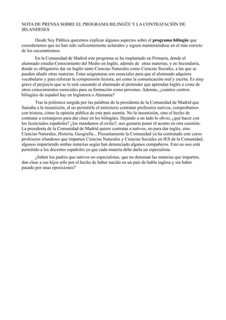 NOTA DE PRENSA SOBRE EL PROGRAMA BILINGÜE Y LA CONTRATACIÓN DE
IRLANDESES
Desde Soy Pública queremos explicar algunos aspectos sobre el programa bilingüe que
consideramos que no han sido suficientemente aclarados y siguen manteniéndose en el más estricto
de los oscurantismos.
En la Comunidad de Madrid este programa se ha implantado en Primaria, donde el
alumnado estudia Conocimiento del Medio en Inglés, además de otras materias; y en Secundaria,
donde es obligatorio dar en Inglés tanto Ciencias Naturales como Ciencias Sociales, a las que se
pueden añadir otras materias. Estas asignaturas son esenciales para que el alumnado adquiera
vocabulario y para reforzar la comprensión lectora, así como la comunicación oral y escrita. Es muy
grave el perjuicio que se le está causando al alumnado al pretender que aprendan Inglés a costa de
otros conocimientos esenciales para su formación como personas. Además, ¿cuántos centros
bilingües de español hay en Inglaterra o Alemania?
Tras la polémica surgida por las palabras de la presidenta de la Comunidad de Madrid que
llamaba a la insumisión, al no permitirle el ministerio contratar profesores nativos, comprobamos
con tristeza, cómo la opinión pública de este país asentía. No la insumisión, sino el hecho de
contratar a extranjeros para dar clase en los bilingües. Dejando a un lado lo obvio, ¿qué hacer con
los licenciados españoles? ¿los mandamos al exilio?, nos gustaría poner el acento en otra cuestión.
La presidenta de la Comunidad de Madrid quiere contratar a nativos, no para dar inglés, sino
Ciencias Naturales, Historia, Geografía... Presuntamente la Comunidad ya ha contratado este curso
profesores irlandeses que imparten Ciencias Naturales y Ciencias Sociales en IES de la Comunidad,
algunos impartiendo ambas materias según han denunciado algunos compañeros. Esto no nos está
permitido a los docentes españoles ya que cada materia debe darla un especialista.
¿Saben los padres que nativos no especialistas, que no dominan las materias que imparten,
dan clase a sus hijos sólo por el hecho de haber nacido en un país de habla inglesa y sin haber
pasado por unas oposiciones?
 