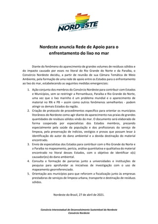 Consórcio Interestadual de Desenvolvimento Sustentável do Nordeste
Consórcio Nordeste
Nordeste anuncia Rede de Apoio para o
enfrentamento do lixo no mar
Diante do fenômeno do aparecimento de grandes volumes de resíduos sólidos e
do impacto causado por esses no litoral do Rio Grande do Norte e da Paraíba, o
Consórcio Nordeste decidiu, a partir de reunião de sua Câmara Temática de Meio
Ambiente, pela formação de uma rede de apoio entre os Estados para o enfrentamento
ao lixo do mar, estabelecendo as seguintes medidas emergenciais:
1. Ação conjunta dos membros do Consórcio Nordeste para contribuir com Estados
e Municípios, sem se restringir a Pernambuco, Paraíba e Rio Grande do Norte,
uma vez que o lixo marinho é um problema mundial e o aparecimento de
material no RN e PB – assim como outros fenômenos semelhantes - podem
atingir os demais Estados da região.
2. Criação de protocolo de procedimentos específico para orientar os municípios
litorâneos do Nordeste como agir diante do aparecimento nas praias de grandes
quantidades de resíduos sólidos vindo do mar. O documento será elaborado de
forma cooperada por especialistas dos Estados membros, prezando
especialmente pela saúde da população e dos profissionais do serviço de
limpeza, pela preservação de indícios, vestígios e provas que possam levar à
identificação do autor do dano ambiental e a devida destinação do material
encontrado.
3. Envio de especialistas dos Estados para contribuir com o Rio Grande do Norte e
a Paraíba no mapeamento, perícia, análise quantitativa e qualitativa do material
encontrado no litoral desses Estados, com o objetivo de identificar o(s)
causador(es) do dano ambiental.
4. Consulta e formação de parcerias junto a universidades e instituições de
pesquisa para aprofundar as iniciativas de investigação com o uso de
mapeamento georreferenciado.
5. Orientação aos municípios para que reforcem a fiscalização junto às empresas
prestadoras de serviços de limpeza urbana, transporte e destinação de resíduos
sólidos.
Nordeste do Brasil, 27 de abril de 2021.
 