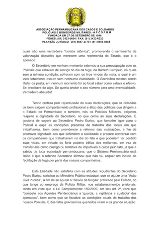 quais  são  uma  verdadeira  “bomba  atômica”,  promovendo  o  sentimento  de 
valorização  daqueles  que  merecem  uma  reprimenda  do  Estado,  que  é  o 
apenado. 
O Secretário em nenhum momento externou a sua preocupação com os 
Policiais que estavam de serviço no dia da fuga, na Barreto Campelo, os quais 
sem a mínima condição, sofreram com os tiros vindos da mata, o qual é um 
local totalmente escuro sem nenhuma visibilidade. O Secretário mesmo sendo 
titular da pasta, em nenhum momento foi ao local saber como estava o efetivo.  
Se precisava de algo. Se queria anotar o seu número para uma eventualidade. 
Verdadeiro absurdo!
Tenho certeza pela repercussão de suas declarações, que os cidadãos 
de bem exigem comportamento profissional e ético dos políticos que dirigem a 
o  Estado  de  Pernambuco  e  também,  nós  os  Policiais  Militares,  exigimos 
respeito  e  dignidade  do  Secretário,  no  que  cerne  as  suas  declarações.  E 
gostaria  de  sugerir  ao  Secretário  Pedro  Eurico,  que  também  ligue  para  o 
Policial  e  ouça  as  condições  precárias  de  trabalho  dos  locais  em  que 
trabalhamos,  bem  como  providencie  a  reforma  das  instalações,  a  fim  de 
promover dignidade aos que defendem a sociedade e procure conversar com 
os companheiros que trabalhavam no dia do fato e que poderiam ter perdido 
suas  vidas,  em  virtude  do  forte  poderio  bélico  dos  meliantes,  em  vez  de 
transferi­los como castigo ou tentativa de imputá­los a culpa pelo fato, já que é 
sabido  de  toda  sociedade  pernambucana,  que  o  Sistema  Penitenciário  está 
falido  e  que  o  referido  Secretário  afirmou  que  não  viu  sequer  um  indício  de 
facilitação de fuga por parte dos nossos companheiros.
Esta Entidade não satisfeita com as atitudes repudiantes do Secretário 
Pedro Eurico, solicitou ao Ministério Público estadual, que se ajuíze uma “Ação 
Civil Pública”, a fim de se apurar o “desvio de função” praticado pelo Estado, no 
que  tange  ao  emprego  da  Polícia  Militar,  nos  estabelecimentos  prisionais, 
tendo  em  vista  que  a  Lei  Complementar  150/2009,  em  seu  art.  2º,  reza  que 
“compete  aos  Agentes  Penitenciários  a  ‘guarda,  a  vigilância  e  custódia’  dos 
apenados”,  bem  como  que  se  fiscalize  as  condições  atuais  de  trabalho  dos 
nossos Policiais. E dos fatos gravíssimos que todos viram e da grande atuação 
 