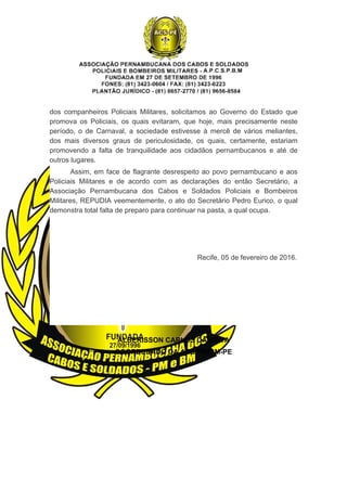 dos  companheiros  Policiais  Militares,  solicitamos  ao  Governo  do  Estado  que 
promova  os  Policiais,  os  quais  evitaram,  que  hoje,  mais  precisamente  neste 
período,  o  de  Carnaval,  a  sociedade  estivesse  à  mercê  de  vários  meliantes, 
dos  mais  diversos  graus  de  periculosidade,  os  quais,  certamente,  estariam 
promovendo  a  falta  de  tranquilidade  aos  cidadãos  pernambucanos  e  até  de 
outros lugares.  
Assim, em face de flagrante desrespeito ao povo pernambucano e aos 
Policiais  Militares  e  de  acordo  com  as  declarações  do  então  Secretário,  a 
Associação  Pernambucana  dos  Cabos  e  Soldados  Policiais  e  Bombeiros 
Militares, REPUDIA veementemente, o ato do Secretário Pedro Eurico, o qual 
demonstra total falta de preparo para continuar na pasta, a qual ocupa.  
                                                                            Recife, 05 de fevereiro de 2016.
ALBERISSON CARLOS DA SILVA
COORDENADO DA ACS/PM/BM­PE
 