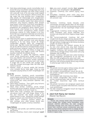 12
(c)	 Pada tahap perkembangan, penulis memerihalkan kisah
bonda Mel yang menceritakan berbagai-bagai kisah yang
berkaitan dengan kehilangan nilai tradisi nenek moyang
oleh anak-anak muda di ibu kota yang mudah tergadai
maruah diri atas nama kemajuan. Menurut bonda Mel
lagi, warga kota yang berbilang kaum mengamalkan
sikap prejudis dan berprasangka serta mengutamakan
kepentingan diri masing-masing. Pada suatu ketika dahulu,
kota pernah mencatatkan sejarah hitam akibat sentimen
perkauman yang berpunca daripada pihak penjajah
yang berjaya menanamkan benih-benih persengketaan.
Mel bertekad untuk melengkapkan dirinya dengan ilmu
pengetahuan dan pengalaman dahulu sebelum benar-
benar bersedia untuk berhijrah ke ibu kota. Akhirnya,
bonda Mel merestui pemergiannya setelah meyakini
kemampuan anaknya itu hidup berdikari di ibu kota.
Bonda Mel turut mengirimkan kitab-kitab lama bertulisan
jawi untuk dihadiahkan kepada sahabat lamanya yang
bernama Munsyi.
(d)	 Tahap perumitan cerpen ini apabila Mel berasa sedih dan
malu apabila melihat anak-anak muda yang sebangsa
dengannya di ibu kota hilang maruah diri dengan
mengamalkan pergaulan bebas dan menggunakan
bahasa rojak. Bagi Mel, mereka telah kehilangan identiti
dan jati diri. Mel kemudiannya mendapat khabar tentang
projek pembinaan bangunan mewah dan hotel bertaraf
lima bintang di atas tanah rizab Melayu di pinggir kota.
Semua keluarga yang tinggal di tanah rizab tersebut
diarahkan berpindah termasuklah Munsyi.
(e)	 Klimaks cerpen ini apabila Mel tergamam melihat
rumah Munsyi bersama-sama dengan puluhan buku
lama yang diberikan oleh bondanya hancur diranapkan
oleh jentera berat. Kesedihannya semakin bertambah
apabila mengenangkan satu-satunya tanah rizab bangsa
di pinggir kota itu akan dimiliki oleh saudagar asing
yang akan mengaut keuntungan kelak. Mel tidak dapat
menemui Munsyi.
(f)	 Peleraian cerpen ini bermula apabila Mel berusaha
untuk menjejaki Munsyi tetapi gagal. Orang tua yang
merupakan pejuang bahasa itu telah menghilangkan diri.
Teknik Plot
(a)	 Teknik pemerian. Contohnya, penulis memerihalkan
suasana tegang yang berlaku di kawasan perkampungan
tradisi di pinggir ibu kota ketika kerja-kerja merobohkan
rumah-rumah kayu usang penduduk dijalankan oleh
pihak berkuasa.
(b)	 Teknik dialog. Contohnya, 	“Tuan inikah yang bernama
Munsyi, sahabat baik bonda saya?”
(c)	 Teknik imbas kembali. Contohnya, penulis teringat
kembali cerita ibunya mengenai peristiwa rusuhan kaum
yang pernah berlaku di ibu kota mewah itu.
(d)	 Teknik imbas muka. Contohnya, Mel membayangkan
satu-satunya tanah rizab milik bangsa Melayu di ibu
kota akan berpindah milik kepada saudagar asing
apabila kawasan itu akan dibangunkan dengan pelbagai
bangunan mewah serta hotel bertaraf lima bintang.
(e)	 Teknik kejutan. Contohnya, pembaca terkejut dan
tidak menduga sama sekali bahawa Munsyi akan
menghilangkan diri apabila rumahnya dirobohkan.
Gaya Bahasa
(a)	 Penggunaan ayat pendek, ayat sederhana panjang, dan
ayat panjang.
(b)	 Metafora. Contohnya, Hasrat untuk menjengah wajah
kota yang pesat, penjajah menabur bara sengketa,
dan hanya ingin menghidupkan roh patriotisme.
(c)	 Peribahasa. Contohnya, baru setahun jagung, besar
hati.
(d)	 Personifikasi. Contohnya, pesan mulus yang lama
terpahat di pangkal hati dan pesan itu menyuburi hati
dan perasaan saya.
Nilai
(a)	 Patriotisme. Contohnya, bonda berusaha untuk
menanamkan semangat patriotik dalam diri Mel dengan
harapan Mel akan menjadi seorang pejuang yang berani
mempertahankan nilai dan kepentingan bangsa sendiri
kelak.
(b)	 Tanggungjawab. Contohnya, bonda menjaga khazanah
nenek moyangnya yang berupa kitab-kitab lama
bertulisan jawi yang tidak ternilai harganya dengan begitu
cermat.
(c)	 Nilai hormat-menghormati. Contohnya, Mel amat
menghormati Munsyi sebagai seorang pejuang bahasa.
(d)	 Kasih sayang. Contohnya, bonda berpesan dan menasihati
Mel agar sentiasa menjaga agama dan bahasa ibundanya
sewaktu dia berada di ibu kota.
(e)	 Berdikari. Contohnya, Mel berhijrah seorang diri ke
ibu kota untuk mencari kerja yang dapat menjamin
kehidupan yang lebih sempurna untuk masa depannya.
(f)	 Kegigihan. Contohnya, Mel berusaha untuk menjejaki
rumah Munsyi sehingga berjaya berpandukan peta yang
dibekalkan oleh bondanya.
(g)	 Ketaatan. Contohnya, Mel patuh akan arahan bondanya
agar menangguhkan pemergiannya ke ibu kota atas
faktor ilmu dan pengalamannya yang masih cetek.
(h)	 Amanah. Contohnya, Mel menyerahkan naskhah-naskhah
kitab lama milik bondanya kepada Munsyi yang menetap
di perkampungan tradisi di ibu kota.
Pengajaran
(a)	 Kita perlulah mencintai agama, bahasa, budaya, dan adat
resam turun-temurun dengan sepenuh hati.
(b)	 Kita hendaklah mempertahankan maruah dan jati diri.
(c)	 Kita perlulah mengikut nasihat orang tua-tua yang lebih
berpengalaman.
(d)	 Kita hendaklah bijak merancang masa depan.
(e)	 Kita mestilah mengamalkan sikap amanah dan jujur
semasa menyempurnakan hajat seseorang.
(f)	 Kita mestilah berpendirian tegas untuk membuat
keputusan.
(g)	 Kita perlulah memahami dan menghayati sejarah tanah
air kerana sejarah merupakan fakta kebenaran, bukannya
suatu pembohongan.
(h)	 Kita tidak sewajarnya menggadai maruah dan harga diri
untuk mengejar keduniaan.
3.	 Jaket Kulit Kijang dari Istanbul
(Maskiah Haji Masrom)
Sinopsis
	 Penulis, iaitu seorang wanita yang memperkenalkan
dirinya sebagai Mas. Dengan hanya berbekalkan wang
sebanyak USD400 (RM1 800), dia telah mengikuti
rombongan Passage Tours and Travel ke Istanbul, Turki.
Penulis telah membuat senarai cenderamata yang ingin
dibelinya untuk dibawa pulang ke tanah air sebagai ole-ole.
Wang sebanyak itu akan digunakan secara berhemat ketika
berada di negara orang.
 