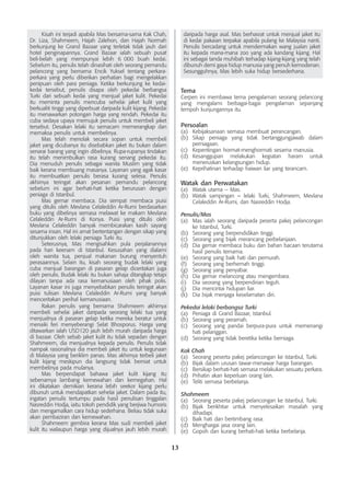 13
	 Kisah ini terjadi apabila Mas bersama-sama Kak Chah,
Dr. Liza, Shahmeem, Hajah Zalehon, dan Hajah Normah
berkunjung ke Grand Bazaar yang terletak tidak jauh dari
hotel penginapannya. Grand Bazaar ialah sebuah pusat
beli-belah yang mempunyai lebih 6  000 buah kedai.
Sebelum itu, penulis telah dinasihati oleh seorang pemandu
pelancong yang bernama Encik Yuksel tentang perkara-
perkara yang perlu diberikan perhatian bagi mengelakkan
penipuan oleh para peniaga. Ketika berkunjung ke kedai-
kedai tersebut, penulis disapa oleh pekedai berbangsa
Turki dari sebuah kedai yang menjual jaket kulit. Pekedai
itu meminta penulis mencuba sehelai jaket kulit yang
berkualiti tinggi yang diperbuat daripada kulit kijang. Pekedai
itu menawarkan potongan harga yang rendah. Pekedai itu
cuba sedaya upaya memujuk penulis untuk membeli jaket
tersebut. Desakan lelaki itu semacam memerangkap dan
memaksa penulis untuk membelinya.
	 Mas telah menolak secara sopan untuk membeli
jaket yang dicubanya itu disebabkan jaket itu bukan dalam
senarai barang yang ingin dibelinya. Rupa-rupanya tindakan
itu telah menimbulkan rasa kurang senang pekedai itu.
Dia menuduh penulis sebagai wanita Muslim yang tidak
baik kerana membuang masanya. Layanan yang agak kasar
itu membuatkan penulis berasa kurang selesa. Penulis
akhirnya teringat akan pesanan pemandu pelancong
sebelum ini agar berhati-hati ketika berurusan dengan
peniaga di Istanbul.
	 Mas gemar membaca. Dia sempat membaca puisi
yang ditulis oleh Mevlana Celaleddin Ar-Rumi berdasarkan
buku yang dibelinya semasa melawat ke makam Mevlana
Celaleddin Ar-Rumi di Konya. Puisi yang ditulis oleh
Mevlana Celaleddin banyak membicarakan kasih sayang
sesama insan. Hal ini amat bertentangan dengan sikap yang
ditunjukkan oleh lelaki peniaga Turki itu.
	 Seterusnya, Mas mengisahkan pula perjalanannya
pada hari keenam di Istanbul. Kesusahan yang dialami
oleh wanita tua, penjual makanan burung menyentuh
perasaannya. Selain itu, kisah seorang budak lelaki yang
cuba menjual barangan di pasaran gelap diceritakan juga
oleh penulis. Budak lelaki itu bukan sahaja ditangkap tetapi
dilayan tanpa ada rasa kemanusiaan oleh pihak polis.
Layanan kasar ini juga menyebabkan penulis teringat akan
puisi tulisan Mevlana Celaleddin Ar-Rumi yang banyak
menceritakan perihal kemanusiaan.
	 Rakan penulis yang bernama Shahmeem akhirnya
membeli sehelai jaket daripada seorang lelaki tua yang
menjualnya di pasaran gelap ketika mereka beratur untuk
menaiki feri menyeberangi Selat Bhosporus. Harga yang
ditawarkan ialah USD120 jauh lebih murah daripada harga
di bazaar. Oleh sebab jaket kulit itu tidak sepadan dengan
Shahmeem, dia menjualnya kepada penulis. Penulis tidak
nampak rasionalnya dia membeli jaket itu untuk kegunaan
di Malaysia yang beriklim panas. Mas akhirnya terbeli jaket
kulit kijang meskipun dia langsung tidak berniat untuk
membelinya pada mulanya.
	 Mas berpendapat bahawa jaket kulit kijang itu
sebenarnya lambang kemewahan dan kemegahan. Hal
ini dikatakan demikian kerana lebih seekor kijang perlu
dibunuh untuk mendapatkan sehelai jaket. Dalam pada itu,
ingatan penulis tertumpu pada hasil penulisan tinggalan
Nasreddin Hodja, iaitu tokoh pendidik yang berjiwa humoris
dan mengamalkan cara hidup sederhana. Beliau tidak suka
akan pembaziran dan kemewahan.
	 Shahmeem gembira kerana Mas sudi membeli jaket
kulit itu walaupun harga yang dijualnya jauh lebih murah
daripada harga asal. Mas berhasrat untuk menjual jaket itu
di kedai pakaian terpakai apabila pulang ke Malaysia nanti.
Penulis bercadang untuk mendermakan wang jualan jaket
itu kepada mana-mana zoo yang ada kandang kijang. Hal
ini sebagai tanda muhibah terhadap kijang-kijang yang telah
dibunuh demi gaya hidup manusia yang penuh kemodenan.
Sesungguhnya, Mas lebih suka hidup bersederhana.
Tema
Cerpen ini membawa tema pengalaman seorang pelancong
yang mengalami berbagai-bagai pengalaman sepanjang
tempoh kunjungannya itu.
Persoalan
(a)	 Kebijaksanaan semasa membuat perancangan.
(b)	 Sikap peniaga yang tidak bertanggungjawab dalam
perniagaan.
(c)	 Kepentingan hormat-menghormati sesama manusia.
(d)	 Kesanggupan melakukan kegiatan haram untuk
meneruskan kelangsungan hidup.
(e)	 Keprihatinan terhadap haiwan liar yang terancam.
Watak dan Perwatakan
(a)	 Watak utama – Mas.
(b)	 Watak sampingan – lelaki Turki, Shahmeem, Mevlana
Celaleddin Ar-Rumi, dan Nasreddin Hodja.
Penulis/Mas
(a)	 Mas ialah seorang daripada peserta pakej pelancongan
ke Istanbul, Turki.
(b)	 Seorang yang berpendidikan tinggi.
(c)	 Seorang yang bijak merancang perbelanjaan.
(d)	 Dia gemar membaca buku dan bahan bacaan terutama
hasil penulis ternama.
(e)	 Seorang yang baik hati dan pemurah.
(f)	 Seorang yang berhemah tinggi.
(g)	 Seorang yang penyabar.
(h)	 Dia gemar melancong atau mengembara.
(i)	 Dia seorang yang berpendirian teguh.
(j)	 Dia mencintai hidupan liar.
(k)	 Dia bijak menjaga keselamatan diri.
Pekedai lelaki berbangsa Turki
(a)	 Peniaga di Grand Bazaar, Istanbul.
(b)	 Seorang yang peramah.
(c)	 Seorang yang pandai berpura-pura untuk memenangi
hati pelanggan.
(d)	 Seorang yang tidak beretika ketika berniaga.
Kak Chah
(a)	 Seorang peserta pakej pelancongan ke Istanbul, Turki.
(b)	 Bijak dalam urusan tawar-menawar harga barangan.
(c)	 Bersikap berhati-hati semasa melakukan sesuatu perkara.
(d)	 Prihatin akan keperluan orang lain.
(e)	 Teliti semasa berbelanja.
Shahmeem
(a)	 Seorang peserta pakej pelancongan ke Istanbul, Turki.
(b)	 Bijak berikhtiar untuk menyelesaikan masalah yang
dihadapi.
(c)	 Baik hati dan bertimbang rasa.
(d)	 Menghargai jasa orang lain.
(e)	 Gopoh dan kurang berhati-hati ketika berbelanja.
 