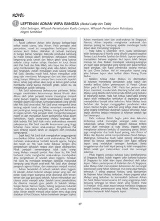 17
NOVEL
	 LEFTENAN ADNAN WIRA BANGSA (Abdul Latip bin Talib)
Edisi Selangor, Wilayah Persekutuan Kuala Lumpur, Wilayah Persekutuan Putrajaya,
Negeri Sembilan
1
1
Sinopsis
	 Novel Leftenan Adnan Wira Bangsa berlegar-legar
sekitar watak utama, iaitu Adnan. Pada peringkat awal
penceritaan, novel ini mengisahkan kehidupan Adnan
semasa kecil. Beliau dilahirkan di sebuah kampung
di Sungai Ramal, Selangor. Rata-rata penduduk kampung
itu masih berada dalam kemiskinan. Kehidupan mereka
bergantung pada sawah dan kebun getah yang luasnya
sekadar cukup makan sahaja. Keadaan ini turut dirasai
oleh Pak Saidi dan Mak Milah, iaitu bapa dan ibu Adnan
yang membesarkan tiga orang anak, iaitu Adnan, Ahmad,
dan Amarullah. Adnan merupakan anak sulung keluarga
Pak Saidi. Sewaktu masih kecil, Adnan merupakan anak
yang rajin membantu keluarganya dan taat akan perintah
orang tuanya. Walaupun usianya baru mencecah sepuluh
tahun, setiap pagi Adnan akan pergi ke kebun getah untuk
membantu orang tuanya menoreh getah. Selain itu, dia
mengerjakan sawah bendang.
	 Pak Saidi sebenarnya berketurunan pahlawan. Beliau
sengaja merahsiakan keturunannya kerana khuatir akan
diburu oleh pihak penjajah kerana moyangnya menjadi
orang buruan Inggeris. Darah kepahlawanan itulah yang
mengalir dalam jiwa Adnan. Semangat patriotik yang dimiliki
oleh Pak Saidi amat tebal. Pak Saidi amat mengambil berat
tentang sejarah tanah air. Beliau senantiasa menekankan
peri pentingnya orang-orang Melayu mengubah kehidupan
di negara sendiri. Para penjajah telah mengambil kekayaan
negeri ini dan menjadikan kaum peribuminya hidup dalam
kemiskinan. Nasib orang-orang Melayu terpinggir dan
tidak terbela. Pak Saidi tidak mahu anak-anaknya mewarisi
pekerjaannya. Pak Saidi memiliki keazamanan yang tinggi
terhadap masa depan anak-anaknya. Pengetahuan Pak
Saidi tentang sejarah tanah air dikagumi oleh penduduk
kampungnya.
	 Sejak kecil, Pak Saidi tidak mengabaikan tanggungjawab
memberikan didikan terbaik untuk anak-anaknya. Pak Saidi
mahukan anak-anaknya berbakti kepada agama, bangsa,
dan tanah air. Pak Saidi sedar bahawa dengan ilmu
pengetahuan sahajalah negara akan dapat dibangunkan.
Pihak penjajah sememangnya tidak suka orang-
orang Melayu menjadi pandai. Atas dasar itu, Pak Saidi
berhasrat mahu menghantar anak-anaknya mendapatkan
ilmu pengetahuan di sekolah aliran Inggeris. Tindakan
Pak Saidi itu mendapat tentangan daripada masyarakat
kampung yang khuatir anak-anak Pak Saidi akan diresapi
pengaruh agama Kristian, dan seterusnya menjadi murtad.
	 Adnan bersekolah di sebuah sekolah aliran Inggeris.
Di sekolah, Adnan terkenal sebagai pelajar yang rajin dan
pintar. Sikap ringan tulangnya amat disenangi oleh teman-
teman dan juga guru-guru sekolah. Adnan menyatakan cita-
citanya untuk menjadi askar. Setelah tamat persekolahan,
dia diterima menjadi guru pelatih di Sekolah Melayu
Sungai Ramal. Namun begitu, bidang perguruan bukanlah
minatnya. Cita-citanya hanyalah satu, iaitu untuk menjadi
askar. Adnan terpilih menjadi askar dalam temu duga yang
diadakan di Port Dickson. Adnan berkahwin dengan Sophia.
Adnan membawa isteri dan anak-anaknya ke Singapura.
Namun, Adnan terpaksa menghantar anak-anak dan
isterinya pulang ke kampung apabila mendengar berita
Jepun akan menyerang Singapura.
	 Pada Sabtu 6 Disember 1941, suatu persidangan
telah berlangsung di Manila yang dihadiri pegawai-pegawai
Tentera Laut Amerika Syarikat dan British. Laporan perisikan
menyatakan bahawa angkatan laut Jepun telah belayar
menuju ke Asia. Risikan mendapati sekurang-kurangnya
25 buah kapal pengangkut yang diiringi oleh kapal tempur,
kapal penjajap, dan kapal pembinasa sedang menuju
ke Laut China Selatan. Hal ini merupakan isyarat yang
jelas bahawa Jepun akan terlibat dalam Perang Dunia
Kedua.
	 Batalion Kedua Askar Melayu ini ditempatkan
di Kelantan menentang pendaratan askar Jepun dan
mereka terlibat dalam pertempuran di Pantai Cahaya
Bulan pada 8 Disember 1941. Pada hari pertama askar
Jepun mendarat, mereka telah ditentang hebat oleh askar
Melayu yang dibantu oleh tentera India British yang berkubu
di sepanjang pantai. Pada hari kedua, kapal-kapal perang
Jepun telah melepaskan tembakan di sepanjang pantai
menyebabkan banyak askar terkorban. Askar Melayu terus
bertahan dan berjaya menggagalkan pendaratan askar
Jepun. Namun begitu, pada hari yang ketiga, Askar Melayu
yang sedang bertempur diarahkan supaya berundur. Askar
Jepun akhirnya berjaya mendarat di Kelantan setelah tiga
hari bertempur.
	 Pada mulanya British begitu yakin akan kekuatan
tenteranya untuk menangkis serangan askar Jepun.
Sebaik-baik sahaja mendapat laporan bahawa tentera
Jepun akan mendarat di Kota Bharu, Inggeris telah
menghantar askarnya berkubu di sepanjang pantai. British
juga menghantar dua buah kapal perang, iaitu Prince of
Wales dan Repulse untuk mempertahankan Tanah Melayu.
Malangnya, kedua-dua buah kapal perang kebanggaan
British itu berjaya ditenggelamkan oleh kapal terbang
Jepun yang melakukan serangan kamikaze. Berita
tenggelamnya dua buah kapal perang itu telah mengejutkan
British sekali gus melemahkan moral dan semangat
askarnya.
	 Pihak Inggeris percaya bahawa kubu pertahanannya
di Singapura kebal. Malah Inggeris yakin bahawa kubunya
di Singapura itu tidak akan dapat ditembusi oleh askar
Jepun. Dalam pertempuran di Kelantan dan di Singapura,
askar Melayu telah menunjukkan keberanian dan semangat
keperwiraan yang hebat. Sebanyak 152 orang askar Melayu,
termasuk 7 orang pegawai Melayu yang dipinjamkan
ke Rejimen Askar Melayu terkorban. Antara pegawai askar
Melayu yang terkorban itu termasuklah Leftenan Adnan
bin Saidi. Beliau bersama-sama 42 orang anggotanya telah
berjuang sehingga ke titisan darah yang terakhir. Pada
15 Februari 1942, askar Jepun berjaya menakluki Singapura
setelah berlaku pertempuran yang hebat. Akhirnya, British
terpaksa menyerah kalah kepada Jepun.
 