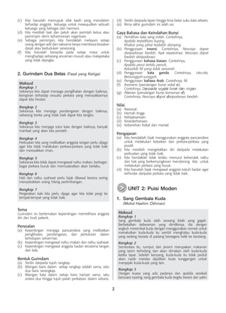 2
(c)	 Kita haruslah memupuk sifat kasih yang mendalam
terhadap anggota keluarga untuk mewujudkan sebuah
keluarga yang bahagia dan harmoni.
(d)	 Kita mestilah taat dan patuh akan perintah ketua atau
pemimpin demi keharmonian organisasi.
(e)	 Sebagai pemimpin, kita hendaklah melayani setiap
orang dengan adil dan saksama tanpa membeza-bezakan
darjat atau kedudukan seseorang.
(f)	 Kita haruslah bersedia pada setiap masa untuk
menghadapi sebarang ancaman musuh atau malapetaka
yang tidak dijangka.
2. Gurindam Dua Belas (Fasal yang Ketiga)
Maksud
Rangkap 1
Sekiranya kita dapat menjaga penglihatan dengan baiknya,
keinginan terhadap sesuatu perkara yang merosakkannya
dapat kita hindari.
Rangkap 2
Sekiranya kita menjaga pendengaran dengan baiknya,
sebarang berita yang tidak baik dapat kita tangkis.
Rangkap 3
Sekiranya kita menjaga tutur kata dengan baiknya, banyak
manfaat yang akan kita peroleh.
Rangkap 4
Perbuatan kita yang melibatkan anggota tangan perlu dijaga
agar kita tidak melakukan perkara-perkara yang tidak baik
dan merosakkan iman.
Rangkap 5
Sekiranya kita tidak dapat mengawal nafsu makan, berbagai-
bagai perkara buruk dan memudaratkan akan berlaku.
Rangkap 6
Hati dan nafsu syahwat perlu bijak dikawal kerana sering
menyebabkan orang hilang pertimbangan.
Rangkap 7
Pergerakan kaki kita perlu dijaga agar kita tidak pergi ke
tempat-tempat yang tidak baik.
Tema
Gurindam ini bertemakan kepentingan memelihara anggota
diri dan budi pekerti.
Persoalan
(a)	 Kepentingan menjaga pancaindera yang melibatkan
penglihatan, pendengaran, dan pertuturan dalam
kehidupan sehari-hari.
(b)	 Kepentingan mengawal nafsu makan dan nafsu syahwat.
(c)	 Kepentingan mengawal anggota badan terutama tangan
dan kaki.
Bentuk Gurindam
(a)	 Terdiri daripada tujuh rangkap.
(b)	 Bilangan baris dalam setiap rangkap adalah sama, iaitu
dua baris serangkap.
(c)	 Bilangan kata dalam setiap baris hampir sama, iaitu
antara dua hingga tujuh patah perkataan dalam sebaris.
(d)	 Terdiri daripada lapan hingga lima belas suku kata sebaris.
(e)	 Rima akhir gurindam ini ialah aa.
Gaya Bahasa dan Keindahan Bunyi
(a)	 Pemilihan kata yang indah. Contohnya,
	 Apabila terpelihara kuping,
	 Khabar yang jahat tiadalah damping.
(b)	 Penggunaan inversi. Contohnya, Nescaya dapat
daripadanya faedah. Ayat sepatutnya: Nescaya dapat
faedah daripadanya.
(c)	 Penggunaan bahasa kiasan. Contohnya,
	 Apabila perut terlalu penuh,
	 Keluarlah fiil yang tidak senonoh.
(d)	 Penggunaan kata ganda. Contohnya, cita-cita,
Bersungguh-sungguh.
(e)	 Penggunaan bahasa Arab. Contohnya, fiil.
(f)	 Asonansi (perulangan bunyi vokal a).
	 Contohnya, Daripada segala berat dan ringan.
(g)	 Aliterasi (perulangan bunyi konsonan d).
	 Contohnya, Nescaya dapat daripadanya faedah.
Nilai
(a)	 Rasional.
(b)	 Hemah tinggi.
(c)	 Kebijaksanaan.
(d)	 Kesederhanaan.
(e)	 Kebersihan fizikal dan mental.
Pengajaran
(a)	 Kita hendaklah bijak menggunakan anggota pancaindera
untuk melakukan kebaikan dan perkara-perkara yang
positif.
(b)	 Kita mestilah mengelakkan diri daripada melakukan
perbuatan yang tidak baik.
(c)	 Kita hendaklah tidak terlalu menurut kehendak nafsu
dan hati yang berkemungkinan 	
mendorong kita untuk
melakukan perkara yang buruk.
(d)	 Kita haruslah bijak mengawal anggota tubuh badan agar
terhindar daripada perkara yang tidak baik.
	 UNIT 2: Puisi Moden
1.	 Sang Gembala Kuda
	 (Mohd Hashim Othman)
Maksud
Rangkap 1
Sang gembala kuda ialah seorang lelaki yang gagah.
Berbekalkan keberanian yang dimilikinya, dia dengan
angkuh merembat kuda dengan menggunakan cemeti untuk
menakutkan kuda-kuda itu sambil menghalau kuda-kuda
yang sedang berada di padang bersegera balik ke kandang.
Rangkap 2
Sementara itu, rumput dan jerami merupakan makanan
yang lazim terhidang dan akan dimakan oleh kuda-kuda
ketika lapar. Setelah kenyang, kuda-kuda itu tidak peduli
akan nasib mereka dijadikan kuda tunggangan untuk
menjejaki kuda-kuda yang lain.
Rangkap 3
Dengan kuasa yang ada padanya dan apabila sesekali
bersuara nyaring, sang gembala kuda begitu berani dan yakin
>
>
 