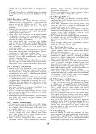 21
bertukar arah laluan, iaitu belayar ke utara menuju ke Teluk
Siam.
•	 Tentera British dan Rejimen Askar Melayu yang ditempatkan
di Kelantan diarahkan memperkukuh pertahanan di tepi
pantai.
Bab 23: Bermulanya Sengketa
•	 Pagi 4 Disember 1941, Jeneral Yamashita mengetuai
bala tentera Jepun yang berjumlah 25 000 pegawai dan
anggota berlepas dari Pelabuhan Samah di Pulau Hainan
menuju ke Thailand dengan lapan belas buah kapal
pengangkut.
•	 Tentera Jepun bijak mengatur strategi peperangan apabila
mengarahkan konvoinya berpecah kepada tiga pasukan
bagi mengelirukan pihak musuh.
•	 Laluan tentera Jepun bertambah mudah apabila Thailand
membenarkan tentera Jepun menggunakan kawasan
mereka bagi menyerang Tanah Melayu. Askar Jepun telah
mendarat di Songkhla dan di Pattani.
•	 Pada mulanya British telah mengadakan pelan tindakan
yang dipanggil Ops Matador bagi menghalang pendaratan
askar Jepun. Namun, Ops Matador terpaksa ditangguhkan
bagi mengelakkan Thailand turut sama terlibat dalam
kancah peperangan.
•	 Jeneral A.E. Percival sedar bahawa Jepun memiliki pasukan
tentera yang licik dan cekap dalam peperangan. Buktinya,
mereka dengan mudah dapat menakluki China.
•	 Isa menyatakan sokongannya kepada tentera Jepun yang
kononnya datang untuk membebaskan Tanah Melayu
daripada cengkaman British.
•	 Sebilangan penduduk pula berpendapat bahawa tentera
Jepun datang bukan untuk memerdekakan Tanah Melayu,
tetapi tujuan mereka hanya untuk menjajah semata-mata.
Bab 24: Perangkap Tidak Mengena
•	 Tentera Jepun yang dihantar ke Tanah Melayu telah
menjalani latihan selama tujuh bulan di hutan Burma.
Kebanyakan mereka mempunyai pengalaman berperang
dengan tentera China. Selain itu, mereka memiliki peralatan
ketenteraan yang mencukupi.
•	 Pada tengah malam 8 Disember 1941, Jepun telah berlabuh
di Pantai Kuala Pak Amat, Kelantan. Tarikh ini merupakan
permulaan Perang Dunia Kedua di Timur Jauh dan Pasifik.
•	 Pertahanan di sepanjang pantai agak rapuh kerana musuh
melepaskan tembakan bertubi-tubi yang dihalakan ke arah
kubu di tepi pantai.
•	 Jepun cuba mendaratkan tenteranya di Pantai Sabak, Pantai
Kuala Pak Amat, dan Pantai Badang.
•	 Akhirnya, tentera Jepun berjaya mendarat di Pantai Badang
kerana pertahanan British di Pantai Sabak dan Pantai Kuala
Pak Amat sukar ditembusi.
•	 Tentera Jepun bergerak untuk menawan Lapangan Terbang
Kota Bharu tetapi mereka mendapat tentangan hebat
daripada askar Melayu.
Bab 25: Gagalnya Operasi Matador
•	 Kemaraan tentera Jepun di Kelantan sukar untuk dikekang.
Akhirnya, setelah berlaku pertempuran yang sengit, tentera
Jepun berjaya menguasai Lapangan Terbang Kota Bharu
di Pengkalan Chepa.
•	 Pada 9 Disember 1941, askar Jepun telah menguasai
Lapangan Terbang Kota Bharu. Serangan darat tentera
Jepun sukar dihalang kerana strategi pegawainya yang
berkemahiran tinggi dalam peperangan.
•	 Jeneral Yamashita mengarahkan kapal terbang Jepun
menyerang Lapangan Terbang Kuantan secara mengejut.
Akibatnya, banyak kerosakan peralatan penerbangan
dialami oleh tentera British.
•	 Tentera Jepun juga berjaya menawan Lapangan Terbang
Sungai Petani, Butterworth, dan Alor Setar.
Bab 26: Serangan Bertali Arus
•	 Pada 10 Disember 1941, Kelantan, Terengganu, Kedah,
dan Pulau Pinang telah diserang oleh tentera Jepun pada
masa yang singkat.
•	 British telah menghantar kapal terbang perang yang
hebat, iaitu HMS Prince of Wales dan HMS Repulse bagi
mengekang kemaraan tentera Jepun.
•	 Tentera Jepun dengan mudahnya mengetahui pergerakan
tentera British kerana Kapten Patrick Heenan, iaitu seorang
pegawai tentera India memberikan maklumat rahsia
pergerakan tentera British kepada Jepun.
•	 Pak Saidi mendapat berita yang mengejutkan, iaitu anaknya,
Ahmad telah meninggal dunia. Ahmad terkorban di medan
perang setelah kapalnya tenggelam diserang oleh tentera
Jepun.
•	 Berita kematian adiknya telah meningkatkan semangat
perjuangan dalam diri Leftenan Adnan.
Bab 27: Perancangan Dua Jeneral
•	 Pada 31 Januari 1942, penduduk Johor Bahru gempar
dengan kehadiran tentera Jepun. Seluruh Tanah Melayu
telah jatuh ke tangan Jepun.
•	 Samad termakan pujukan untuk bekerja sebagai pengintip
tentera Jepun. Tugasnya adalah untuk mengintip kedudukan
tentera British di Pasir Panjang untuk memudahkan pihak
Jepun menawan kawasan tersebut.
•	 Leftenan Jeneral A.E. Percival sedar akan keupayaan tentera
British di Singapura masih kuat. Angkatan tentera British
sebanyak 85 000 orang masih mampu menyekat kemaraan
tentera Jepun yang cuma berjumlah 30 000 orang.
•	 Kapten Rix dan Adnan mengatur persiapan bagi menentang
tentera Jepun di Bukit Candu dan Pasir Panjang.
•	 Adnan berasa amat kecewa apabila banyak tentera asing
tidakberusahabersungguh-sungguhuntukmempertahankan
Semenanjung Tanah Melayu, malah mereka sanggup
menyerah diri daripada terus berjuang.
Bab 28: Pertempuran demi Pertempuran
•	 Pada 3 Februari 1942, Jeneral Yamashita telah menghantar
13 000 orang tentera elitnya bagi melakukan pendaratan
di bahagian utara Singapura berhampiran dengan Sarimun.
•	 Beberapa tempat di Singapura telah dikuasai oleh tentera
Jepun. Jeneral Yamashita telah menulis surat kepada
Jeneral A.E. Percival supaya menyerah kalah tetapi ditolak
oleh Jeneral A.E. Percival.
•	 Askar Melayu merupakan satu-satunya pasukan yang masih
bersemangat bertempur dengan tentera Jepun. Mereka
dengan beraninya berjuang untuk mempertahankan tanah
air tercinta tanpa menghiraukan keselamatan diri.
•	 Bukit Candu dan Pasir Panjang merupakan sempadan
pertahanan terakhir British di Singapura. Walaupun benteng
sekeliling telah jatuh ke tangan Jepun, Leftenan Adnan
berjanji akan mempertahankannya walau dengan apa-
apa cara sekalipun. Askar Melayu akan berjuang hingga
titisan darah yang terakhir.
Bab 29: Terus Berjuang
•	 Maklumat tentang tali barut yang mengintip bagi pihak
tentera Jepun telah sampai ke pengetahuan Leftenan Adnan.
•	 Leftenan Adnan segera bertindak menyerbu rumah tempat
persembunyian tali barut Jepun itu. Samad bersama-sama
dengan tiga orang pengintip Jepun berjaya ditewaskan.
 