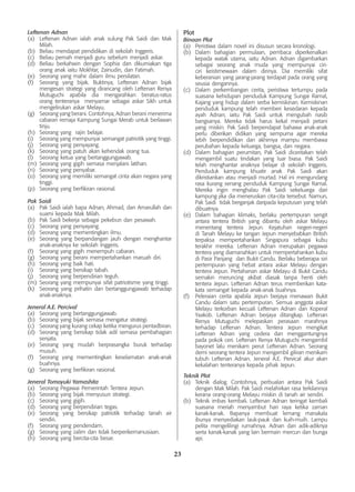 23
Leftenan Adnan
(a)	 Leftenan Adnan ialah anak sulung Pak Saidi dan Mak
Milah.
(b)	 Beliau mendapat pendidikan di sekolah Inggeris.
(c)	 Beliau pernah menjadi guru sebelum menjadi askar.
(d)	 Beliau berkahwin dengan Sophia dan dikurniakan tiga
orang anak iaitu Mokhtar, Zainudin, dan Fatimah.
(e)	 Seorang yang mahir dalam ilmu persilatan.
(f)	 Seorang yang bijak. Buktinya, Leftenan Adnan bijak
mengesan strategi yang dirancang oleh Leftenan Renya
Mutuguchi apabila dia mengarahkan beratus-ratus
orang tenteranya menyamar sebagai askar Sikh untuk
mengelirukan askar Melayu.
(g)	 Seorang yang berani. Contohnya, Adnan berani menerima
cabaran remaja Kampung Sungai Merab untuk berlawan
tinju.
(h)	 Seorang yang rajin belajar.
(i)	 Seorang yang mempunyai semangat patriotik yang tinggi.
(j)	 Seorang yang penyayang.
(k)	 Seorang yang patuh akan kehendak orang tua.
(l)	 Seorang ketua yang bertanggungjawab.
(m)	 Seorang yang gigih semasa menjalani latihan.
(n)	 Seorang yang penyabar.
(o)	 Seorang yang memiliki semangat cinta akan negara yang
tinggi.
(p)	 Seorang yang berfikiran rasional.
Pak Saidi
(a)	 Pak Saidi ialah bapa Adnan, Ahmad, dan Amarullah dan
suami kepada Mak Milah.
(b) 	Pak Saidi bekerja sebagai pekebun dan pesawah.
(c) 	 Seorang yang penyayang.
(d) 	Seorang yang mementingkan ilmu.
(e) 	
Seorang yang berpandangan jauh dengan menghantar
anak-anaknya ke sekolah Inggeris.
(f) 	 Seorang yang gigih menempuh cabaran.
(g) 	 Seorang yang berani mempertahankan maruah diri.
(h) 	
Seorang yang baik hati.
(i) 	Seorang yang bersikap tabah.
(j) 	 Seorang yang berpendirian teguh.
(m) 	Seorang yang mempunyai sifat patriotisme yang tinggi.
(k) 	 Seorang yang prihatin dan bertanggungjawab terhadap
anak-anaknya.
Jeneral A.E. Percival
(a)	 Seorang yang bertanggungjawab.
(b)	 Seorang yang bijak semasa mengatur strategi.
(c)	 Seorang yang kurang cekap ketika mengurus pentadbiran.
(d)	 Seorang yang bersikap tidak adil semasa pembahagian
senjata.
(e)	 Seorang yang mudah berprasangka buruk terhadap
musuh.
(f)	 Seorang yang mementingkan keselamatan anak-anak
buahnya.
(g)	 Seorang yang berfikiran rasional.
Jeneral Tomoyuki Yamashita
(a)	 Seorang Pegawai Pemerintah Tentera Jepun.
(b)	 Seorang yang bijak menyusun strategi.
(c)	 Seorang yang gigih.
(d)	 Seorang yang berpendirian tegas.
(e)	 Seorang yang bersikap patriotik terhadap tanah air
sendiri.
(f)	 Seorang yang pendendam.
(g)	 Seorang yang zalim dan tidak berperikemanusiaan.
(h)	 Seorang yang bercita-cita besar.
Plot
Binaan Plot
(a) 	 Peristiwa dalam novel ini disusun secara kronologi.
(b) 	Dalam bahagian permulaan, pembaca diperkenalkan
kepada watak utama, iaitu Adnan. Adnan digambarkan
sebagai seorang anak muda yang mempunyai ciri-
ciri keistimewaan dalam dirinya. Dia memiliki sifat
keberanian yang jarang-jarang terdapat pada orang yang
seusia dengannya.
(c) 	 Dalam perkembangan cerita, peristiwa tertumpu pada
suasana kehidupan penduduk Kampung Sungai Ramal,
Kajang yang hidup dalam serba kemiskinan. Kemiskinan
penduduk kampung telah memberi kesedaran kepada
ayah Adnan, iaitu Pak Saidi untuk mengubah nasib
bangsanya. Mereka tidak harus kekal menjadi petani
yang miskin. Pak Saidi berpendapat bahawa anak-anak
perlu diberikan didikan yang sempurna agar mereka
lebih berpendidikan dan akhirnya mampu membawa
perubahan kepada keluarga, bangsa, dan negara.
(d) 	Dalam bahagian perumitan, Pak Saidi diceritakan telah
mengambil suatu tindakan yang luar biasa. Pak Saidi
telah menghantar anaknya belajar di sekolah Inggeris.
Penduduk kampung khuatir anak Pak Saidi akan
dikristiankan atau menjadi murtad. Hal ini mengundang
rasa kurang senang penduduk Kampung Sungai Ramal.
Mereka ingin menghalau Pak Saidi sekeluarga dari
kampung jika dia meneruskan cita-cita tersebut. Namun,
Pak Saidi tidak berganjak daripada keputusan yang telah
dibuatnya.
(e) 	Dalam bahagian klimaks, berlaku pertempuran sengit
antara tentera British yang dibantu oleh askar Melayu
menentang tentera Jepun. Kejatuhan negeri-negeri
di Tanah Melayu ke tangan Jepun menyebabkan British
terpaksa mempertahankan Singapura sebagai kubu
terakhir mereka. Leftenan Adnan merupakan pegawai
tentera yang diamanahkan untuk mempertahankan kubu
di Pasir Panjang dan Bukit Candu. Berlaku beberapa siri
pertempuran yang hebat antara askar Melayu dengan
tentera Jepun. Pertahanan askar Melayu di Bukit Candu
semakin meruncing akibat diasak tanpa henti oleh
tentera Jepun. Leftenan Adnan terus memberikan kata-
kata semangat kepada anak-anak buahnya.
(f) 	Peleraian cerita apabila Jepun berjaya menawan Bukit
Candu dalam satu pertempuran. Semua anggota askar
Melayu terkorban kecuali Leftenan Adnan dan Koperal
Yaakob. Leftenan Adnan berjaya ditangkap. Leftenan
Renya Mutuguchi melepaskan perasaan marahnya
terhadap Leftenan Adnan. Tentera Jepun mengikat
Leftenan Adnan yang cedera dan menggantungnya
pada pokok ceri. Leftenan Renya Mutuguchi mengambil
bayonet lalu menikam perut Leftenan Adnan. Seorang
demi seorang tentera Jepun mengambil giliran menikam
tubuh Leftenan Adnan. Jeneral A.E. Pervical akur akan
kekalahan tenteranya kepada pihak Jepun.
Teknik Plot
(a)	 Teknik dialog. Contohnya, perbualan antara Pak Saidi
dengan Mak Milah. Pak Saidi melahirkan rasa terkilannya
kerana orang-orang Melayu miskin di tanah air sendiri.
(b)	 Teknik imbas kembali. Leftenan Adnan teringat kembali
suasana meriah menyambut hari raya ketika zaman
kanak-kanak. Bapanya membuat lemang manakala
ibunya menyediakan lauk-pauk dan kuih-muih. Lampu
pelita mengelilingi rumahnya. Adnan dan adik-adiknya
serta kanak-kanak yang lain bermain mercun dan bunga
api.
 
