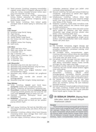 24
(c)	 Teknik pemerian. Contohnya, pengarang memerihalkan
angkatan tentera British di Singapura sebanyak 85 000
orang dan mampu menyekat kemaraan tentera Jepun
yang cuma berjumlah 30 000 orang.
(d)	 Teknik saspens. Contohnya, pembaca tertanya-tanya
tentang tindakan selanjutnya dari Leftenan Adnan
semasa beliau dan pasukannya mengepung tempat
persembunyian musuh.
(e)	 Teknik kejutan. Contohnya, Deris terkejut apabila
mendapati lelaki di sebalik topeng itu sebenarnya ialah
Samad.
Latar
Latar Tempat
(a)	 Kampung Sungai Ramal, Kajang.
(b)	 Pagar Ruyung.
(c)	 Kampung Sungai Merab.
(d)	 Sekolah Melayu Sungai Ramal.
(e)	 Port Dickson dan Kem Haig Lines.
(f)	 Singapura.
(g)	 Pangkalan tentera Pasir Panjang.
(h)	 Bukit Candu.
Latar Masa
(a)	 Sekitar awal tahun 40-an.
(b)	 Waktu pagi, petang, dan malam.
(c)	 6 Disember 1941.
(d)	 Pagi 4 Disember 1941.
(e)	 Tengah malam 8 Disember 1941.
(f)	 9 Disember 1941.
(g)	 10 Disember 1941.
(h)	 14 Disember 1941.
Latar Masyarakat
(a)	 Masyarakat yang amat cinta akan tanah air.
(b)	 Masyarakat yang memiliki keberanian yang luar biasa.
(c)	 Masyarakat yang berpendirian teguh.
(d)	 Masyarakat tentera yang sanggup berkorban untuk
mempertahankan negara.
(e)	 Masyarakat yang menjadi pembelot dan pengkhianat
bangsa.
(f) 	 Masyarakat yang memiliki sifat amanah dan
bertanggungjawab.
(g) 	 Masyarakat yang bijak mengatur strategi peperangan.
Gaya Bahasa
(a)	 Simile. Contohnya, macam ayam berak kapur,
seumpama ombak besar menghempas pantai.
(b)	 Metafora. Contohnya, api kemarahan, menyentuh jiwa.
(c)	 Personifikasi. Contohnya, Fikirannya melayang- layang
mengenang kembali peristiwa dua hari yang lalu dan
cuaca sejuk menusuk hingga ke tulang sum sum.
(d)	 Hiperbola. Contohnya, Bahangnya terasa perit
membakar kulit.
(e)	 Peribahasa. Contohnya, …sepandai-pandai tupai
melompat, akhirnya jatuh ke tanah jua dan sediakan
payung sebelum hujan…
Nilai
(a)	 Kasih sayang. Contohnya, Pak Saidi dan Mak Milah amat
menyayangi anak-anak mereka, iaitu Adnan, Ahmad, dan
Amarullah.
(b)	 Keberanian. Contohnya, Leftenan Adnan berani berjuang
menentang tentera Jepun sehingga titisan darah yang
terakhir walaupun tanpa senjata.
(c)	 Cinta akan negara. Contohnya, Leftenan Adnan sanggup
melepaskan jawatannya sebagai guru pelatih untuk
memasuki bidang ketenteraan.
(d)	 Rasional. Contohnya, Pak Saidi yakin bahawa tindakannya
menghantar anak-anaknya ke sekolah aliran Inggeris
merupakan langkah yang tepat.
(e)	 Kebijaksanaan. Contohnya, Leftenan Adnan bijak
mengesan helah tentera Jepun yang menyamar sebagai
tentera India yang memakai turban ketika menyerang
askar Melayu di Pasir Panjang.
(f)	 Ketabahan. Contohnya, Sophia tabah memelihara anak-
anaknya setelah suaminya, iaitu Leftenan Adnan gugur
di medan pertempuran.
(g)	 Ketaatan. Contohnya, Leftenan Adnan taat pada suruhan
agama apabila dia melakukan solat hajat sebelum
menjalankan tugas sebagai pemimpin pasukan askar
Melayu untuk menentang pihak Jepun.
(h)	 Tanggungjawab. Contohnya, sebagai ketua, Leftenan
Adnan menjalankan tanggungjawabnya dengan penuh
dedikasi untuk mempertahankan Bukit Candu daripada
ditawan oleh pihak Jepun.
Pengajaran
(a)	 Kita hendaklah menyayangi anggota keluarga agar
hubungan sentiasa harmoni. Contohnya, Pak Saidi yang
penyayang menggunakan pendekatan psikologi untuk
mendidik anak-anaknya.
(b)	 Kita hendaklah berani mempertahankan negara.
Contohnya, keberanian Leftenan Adnan dan askar Melayu
yang lain ketika mempertahankan negara menjadi buah
mulut pihak rakan dan pihak musuh.
(c)	 Kita perlulah memiliki semangat cinta akan negara yang
tinggi. Contohnya, perjuangan Leftenan Adnan dan
askar Melayu membuktikan bahawa mereka memiliki
semangat cinta akan negara yang tinggi.
(d)	 Kita perlulah memiliki wawasan dan berpandangan jauh.
Contohnya, Pak Saidi memilih sekolah beraliran Inggeris
untuk anak-anaknya.
(e)	 Kita mestilah menjalankan tanggungjawab yang
di­
amanahkan. Contohnya, Leftenan Adnan
bertanggungjawab memberikan kata-kata semangat
kepada anak-anak buahnya dalam medan pertempuran
walaupun bilangan mereka sedikit dan kehabisan peluru.
(f)	 Kita perlulah rajin melakukan sesuatu agar dapat
memberikan manfaat kepada orang lain. Contohnya,
Adnan rajin membantu ayahnya, Pak Saidi melakukan
kerja-kerja kampung.
(g)	 Kita tidak sewajarnya menjadi pengkhianat kepada bangsa
dan negara. Contohnya, tindakan Samad menjadi ejen
perisik untuk tentera Jepun merupakan suatu perbuatan
khianat kepada agama, bangsa, dan negara.
	 DI SEBALIK DINARA (Dayang Noor)
Edisi Johor, Sabah, Sarawak, Wilayah
Persekutuan Labuan
Sinopsis
	 Novel ini berkisar tentang seorang gadis genius bernama
Farisha. Farisha mula mengenali Aqram dalam penerbangan
dari Lapangan Terbang Senai ke Kuala Lumpur. Selepas
itu, Aqram menawarkan sebuah projek mini kepada Farisha
dan Rosman ketika mereka bertemu dengan Aqram dalam
The 3rd Malaysia Computer Security Symposium. Setelah
bersetuju, Aqram memperkenalkan Farisha dan Rosman
2
2
 