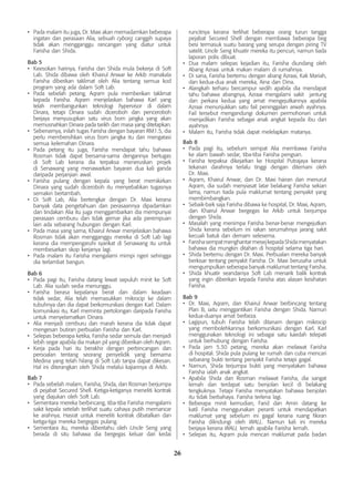 26
•	 Pada malam itu juga, Dr. Maxi akan memadamkan beberapa
ingatan dan perasaan Alia, sebuah cyborg canggih supaya
tidak akan mengganggu rancangan yang diatur untuk
Farisha dan Shida.
Bab 5
•	 Keesokan harinya, Farisha dan Shida mula bekerja di Soft
Lab. Shida dibawa oleh Khairul Anwar ke Arkib manakala
Farisha diberikan taklimat oleh Alia tentang semua kod
program yang ada dalam Soft Lab.
•	 Pada sebelah petang, Aqram pula memberikan taklimat
kepada Farisha. Aqram menjelaskan bahawa Karl yang
telah membangunkan teknologi hypervisor di dalam
Dinara, tetapi Dinara sudah diceroboh dan penceroboh
berjaya menyusupkan satu virus bom jangka yang akan
memusnahkan Dinara pada tarikh dan masa yang ditetapkan.
•	 Sebenarnya, inilah tugas Farisha dengan bayaran RM1.5, dia
perlu membersihkan virus bom jangka itu dan mengatasi
semua kelemahan Dinara.
•	 Pada petang itu juga, Farisha mendapat tahu bahawa
Rosman tidak dapat bersama-sama dengannya bertugas
di Soft Lab kerana dia terpaksa meneruskan projek
di Senawang yang menawarkan bayaran dua kali ganda
daripada perjanjian awal.
•	 Farisha pulang dengan kepala yang berat memikirkan
Dinara yang sudah diceroboh itu menyebabkan tugasnya
semakin bertambah.
•	 Di Soft Lab, Alia bertengkar dengan Dr. Maxi kerana
banyak data pengetahuan dan perasaannya dipadamkan
dan tindakan Alia itu juga menggambarkan dia mempunyai
perasaan cemburu dan tidak gemar jika ada perempuan
lain ada sebarang hubungan dengan Karl.
•	 Pada masa yang sama, Khairul Anwar menjelaskan bahawa
Rosman tidak akan mengganggu mereka di Soft Lab lagi
kerana dia mempengaruhi syarikat di Senawang itu untuk
membesarkan skop kerjanya lagi.
•	 Pada malam itu Farisha mengalami mimpi ngeri sehingga
dia terlambat bangun.
Bab 6
•	 Pada pagi itu, Farisha datang lewat sepuluh minit ke Soft
Lab. Alia sudah sedia menunggu.
•	 Farisha berasa kepalanya berat dan dalam keadaan
tidak sedar, Alia telah memasukkan mikrocip ke dalam
tubuhnya dan dia dapat berkomunikasi dengan Karl. Dalam
komunikasi itu, Karl meminta pertolongan daripada Farisha
untuk menyelamatkan Dinara.
•	 Alia menjadi cemburu dan marah kerana dia tidak dapat
mengesan butiran perbualan Farisha dan Karl.
•	 Selepas beberapa ketika, Farisha sedar semula dan menjadi
lebih segar apabila dia makan pil yang diberikan oleh Aqram.
•	 Kerja pada hari itu berakhir dengan perbincangan dan
persoalan tentang seorang penyelidik yang bernama
Medina yang telah hilang di Soft Lab tanpa dapat dikesan.
Hal ini diterangkan oleh Shida melalui kajiannya di Arkib.
Bab 7
•	 Pada sebelah malam, Farisha, Shida, dan Rosman berjumpa
di pejabat Secured Shell. Ketiga-ketiganya meneliti kontrak
yang diajukan oleh Soft Lab.
•	 Sementara mereka berbincang, tiba-tiba Farisha mengalami
sakit kepala setelah terlihat suatu cahaya putih memancar
ke arahnya. Hasrat untuk meneliti kontrak dibatalkan dan
ketiga-tiga mereka bergegas pulang.
•	 Sementara itu, mereka diberitahu oleh Uncle Seng yang
berada di situ bahawa dia bergegas keluar dari kedai
runcitnya kerana terlihat beberapa orang turun tangga
pejabat Secured Shell dengan membawa beberapa beg
besi termasuk suatu barang yang serupa dengan piring TV
satelit. Uncle Seng khuatir mereka itu pencuri, namun tiada
laporan polis dibuat.
•	 Dua malam selepas kejadian itu, Farisha diundang oleh
Abang Azraai untuk makan malam di rumahnya.
•	 Di sana, Farisha bertemu dengan abang Azraai, Kak Mariah,
dan kedua-dua anak mereka, Aina dan Dina.
•	 Alangkah terharu bercampur sedih apabila dia mendapat
tahu bahawa abangnya, Azraai mengalami sakit jantung
dan perkara kedua yang amat mengejutkannya apabila
Azraai menunjukkan satu fail peninggalan arwah ayahnya.
Fail tersebut mengandungi dokumen permohonan untuk
menjadikan Farisha sebagai anak angkat kepada ibu dan
ayahnya.
•	 Malam itu, Farisha tidak dapat melelapkan matanya.
Bab 8
•	 Pada pagi itu, sebelum sempat Alia membawa Farisha
ke alam bawah sedar, tiba-tiba Farisha pengsan.
•	 Farisha terpaksa dikejarkan ke Hospital Putrajaya kerana
tekanan darahnya terlalu tinggi dengan ditemani oleh
Dr. Maxi.
•	 Aqram, Khairul Anwar, dan Dr. Maxi hairan dan menurut
Aqram, dia sudah menyiasat latar belakang Farisha sekian
lama, namun tiada pula maklumat tentang penyakit yang
membimbangkan.
•	 Sebaik-baik saja Farisha dibawa ke hospital, Dr. Maxi, Aqram,
dan Khairul Anwar bergegas ke Arkib untuk berjumpa
dengan Shida.
•	 Masalah yang menimpa Farisha benar-benar mengejutkan
Shida kerana sebelum ini rakan serumahnya jarang sakit
kecuali batuk dan demam selesema.
•	 FarishasempatmenghantarmesejkepadaShidamenyatakan
bahawa dia mungkin ditahan di hospital selama tiga hari.
•	 Shida bertemu dengan Dr. Maxi. Perbualan mereka banyak
berkisar tentang penyakit Farisha. Dr. Maxi berusaha untuk
mengumpulkan seberapa banyak maklumat tentang Farisha.
•	 Shida khuatir seandainya Soft Lab menarik balik kontrak
yang ingin diberikan kepada Farisha atas alasan kesihatan
Farisha.
Bab 9
•	 Dr. Maxi, Aqram, dan Khairul Anwar berbincang tentang
Plan B, iaitu menggantikan Farisha dengan Shida. Namun
kedua-duanya amat berbeza.
•	 Lagipun, tubuh Farisha telah ditanam dengan mikrocip
yang membolehkannya berkomunikasi dengan Karl. Karl
menggunakan teknologi ini sebagai satu kaedah telepati
untuk berhubung dengan Farisha.
•	 Pada jam 5.30 petang, mereka akan melawat Farisha
di hospital. Shida pula pulang ke rumah dan cuba mencari
sebarang bukti tentang penyakit Farisha tetapi gagal.
•	 Namun, Shida terjumpa bukti yang menyatakan bahawa
Farisha ialah anak angkat.
•	 Apabila Shida dan Rosman melawat Farisha, dia sangat
lemah dan terdapat satu benjolan kecil di belakang
tengkuknya. Tetapi Farisha menyatakan bahawa benjolan
itu tidak berbahaya. Farisha terlena lagi.
•	 Beberapa minit kemudian, Farid dan Amin datang ke
katil Farisha menggunakan peranti untuk mendapatkan
maklumat yang sebelum ini gagal kerana ruang fikiran
Farisha dilindungi oleh WALL. Namun kali ini mereka
berjaya kerana WALL lemah apabila Farisha lemah.
•	 Selepas itu, Aqram pula mencari maklumat pada badan
 