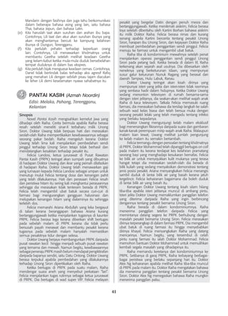 41
Mandarin dengan fasihnya dan juga tahu berkomunikasi
dalam beberapa bahasa asing yang lain, iaitu bahasa
Thai, bahasa Jepun, dan bahasa Latin.
(e)	 Kita haruslah taat akan suruhan dan arahan ibu bapa.
Contohnya, Lili taat dan akur akan suruhan ibunya yang
akan menghantarnya bercuti ke kampung kelahiran
ibunya di Dungun, Terengganu.
(f)	 Kita perlulah prihatin terhadap keperluan orang
lain. Contohnya, Lili menawarkan khidmatnya untuk
membantu Geetha setelah melihat keadaan Geetha
yang kelam-kabut ketika mula-mula duduk bersebelahan
tempat duduknya di dalam bas ekspres.
(g)	 Kita perlulah bijak menguasai keadaan cemas. Contohnya,
Danel tidak bertindak balas terhadap aksi agresif Rafiq
yang menahan Lili dengan sebilah pisau tajam diacukan
ke leher Lili demi keselamatan nyawa sahabatnya itu.
	 PANTAI KASIH (Azmah Noordin)
Edisi: Melaka, Pahang, Terengganu,
Kelantan
Sinopsis
	 Novel Pantai Kasih mengisahkan kemelut jiwa yang
dihadapi oleh Raiha. Cerita bermula apabila Raiha berasa
resah setelah meneliti sinar-X terbaharu milik Unong
Siron. Doktor Uwang tidak berpuas hati dan merasakan
seolah-olah Raiha mempertikaikan kewibawaannya sebagai
seorang pakar bedah. Raiha mengeluh kerana Doktor
Uwang telah lima kali menjalankan pembedahan sendi
pinggul terhadap Unong Siron tetapi tidak berhasil dan
mendatangkan kesakitan terhadap pesakit itu.
	 Felicia Landosi, ketua jururawat di Pusat Rawatan
Pantai Kasih (PRPK) teringat akan sumpah yang dibuatnya
di hadapan Doktor Uwang dan ikrar yang pernah dilafazkan
di hadapan Raiha. Doktor Uwang telah menawarkan gaji
yang lumayan kepada Felicia Landosi sebagai umpan untuk
menutup mulut Felicia tentang dosa dan kenangan pahit
yang telah dilakukannya. Hati dan perasaan Felicia resah
dan peristiwa hitam itu sering kali menghantui perasaannya
sehingga dia merasakan tidak tenteram berada di PRPK.
Felicia telah mengambil ubat batuk secara curi-curi di
farmasi bagi mengurangkan gangguan halusinasi dan
melupakan kenangan hitam yang dialaminya itu sehingga
terlebih dos.
	 Felicia memarahi Ariana Abdullah yang leka bergayut
di talian kerana beranggapan bahawa Ariana kurang
bertanggungjawab ketika menjalankan tugasnya di kaunter
PRPK. Felicia berasa lega kerana diberikan shift bertugas
pada sebelah malam di PRPK kerana dia tidak perlu
bersusah payah merawat dan membantu pesakit kerana
tugasnya pada sebelah malam hanyalah memastikan
semua pesakitnya tidur dengan selesa.
	 Doktor Uwang berjaya membangunkan PRPK daripada
pusat rawatan kecil hingga menjadi sebuah pusat rawatan
yang ternama dan mewah. Namun begitu, kewibawaannya
sebagai peneraju PRPK masih belum mendapat pengiktirafan
daripada bapanya sendiri, iaitu Datu Ontong. Doktor Uwang
berasa terpukul apabila pembedahan yang dilakukannya
terhadap Unong Siron dipertikaikan oleh Raiha.
	 Ketika bertugas di PRPK pada suatu malam, Raiha
mendengar suara aneh yang menyebut perkataan “lari”.
Felicia menjalankan tugas rutinnya sebagai ketua jururawat
di PRPK. Dia bertugas di wad super VIP. Felicia melayan
4
4
pesakit yang bergelar Datin dengan penuh mesra dan
bertanggungjawab. Ketika menikmati aiskrim, Felicia berasa
loya setelah diberitahu oleh Kartini Borhan bahawa aiskrim
itu milik Doktor Raiha. Felicia berasa rimas dan kurang
senang apabila Kartini bercerita tentang pesakit Unong
Siron, harapan ibu Unong Siron, dan kejayaan Doktor Raiha
membuat pembedahan penggantian sendi pinggul. Felicia
menuju ke farmasi untuk mengambil ubat batuk.
	 Raiha tiba di kondominium mewahnya setelah penat
menjalankan operasi penggantian sendi pinggul Unong
Siron pada petang tadi. Ketika berada di dalam lif, Raiha
terkenang akan sejarah asal usulnya. Dia dibesarkan oleh
neneknya yang berketurunan Idaan, yang mempunyai
susur galur keturunan Nunuk Ragang yang berasal dari
daerah Tampias, Hulu Labuk, Ranau.
	 Doktor Uwang teringat akan kisah dirinya yang
mempunyai isteri yang jelita dan isteri-isteri tidak rasminya
yang sentiasa hadir dalam hidupnya. Ketika Doktor Uwang
sedang menonton televisyen di rumah bersama-sama
dengan isteri jelitanya, dia seakan-akan melihat wajah anak
Raiha di kaca televisyen. Tatkala Felicia memasuki ruang
farmasi, dia merasakan bahawa dia tersilap langkah ke salah
sebuah wad kelas biasa dan telah bersua muka dengan
seorang pesakit lelaki yang telah mengadu tentang infeksi
yang berlaku kepadanya.
	 Doktor Uwang mengunjungi kelab malam eksklusif
bagi menenangkan fikirannya daripada suara dan gambaran
kanak-kanak perempuan mirip wajah anak Raiha. Walaupun
malam kian lewat, Uwang melihat jumlah pengunjung
ke kelab malam itu semakin bertambah.
	 Felicia termangu dengan persoalan tentang khidmatnya
di PRPK. Doktor Mohammad telah dipanggil bertugas on call
pada malam itu kerana terdapat kes kelahiran pramatang
seorang bayi yang menghadapi kesukaran bernafas. Felicia
ke bilik air untuk menyejukkan kulit mukanya yang terasa
hangat tetapi dia merasakan seolah-olah dia berada di
bilik kuliah yang sedang menyaksikan demonstrasi tentang
jenis posisi pesakit. Ariana menyangkakan Felicia menangis
sambil duduk di lantai bilik air yang basah kerana jatuh
tergelincir. Felicia kehairanan bagaimana dia boleh duduk
di lantai bilik air yang basah itu.
	 Kenangan Doktor Uwang tentang kisah silam hilang
tiba-tiba apabila isteri jelitanya muncul di ambang pintu.
Isteri jelita Doktor Uwang memaklumkan panggilan telefon
yang diterima daripada Raiha yang ingin berbincang
dengannya tentang pesakit bernama Unong Siron.
	 Raiha berada di dalam kondominiumnya. Raiha
menerima panggilan telefon daripada Felicia yang
memintanya datang segera ke PRPK berhubung dengan
masalah pesakit bernama Unong Siron. Felicia merasakan
dirinya terperangkap di dalam farmasi PRPK. Dia mengambil
ubat batuk di ruang farmasi itu hingga menyebabkan
dirinya khayal. Felicia menyangkakan Raiha yang datang
mencarinya. Namun begitu, yang tersembul di celah
pintu ruang farmasi itu ialah Doktor Mohammad. Felicia
memohon bantuan Doktor Mohammad untuk memulihkan
kembali segala masalah yang dihadapinya itu.
	 Raiha memandu keretanya dari kondominiumnya ke
PRPK. Setibanya di garaj PRPK, Raiha terbayang berbagai-
bagai peristiwa yang berlaku sepanjang hari itu. Doktor
Alex Ng kehairanan apabila melihat Raiha tiba-tiba muncul
di PRPK pada malam itu. Doktor Raiha mengatakan bahawa
dia menerima panggilan tentang pesakit bernama Unong
Siron. Doktor Alex Ng menegaskan bahawa Raiha mungkin
menerima panggilan palsu.
 