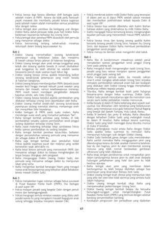 43
•	 Felicia berasa lega kerana diberikan shift bertugas pada
sebelah malam di PRPK kerana dia tidak perlu bersusah
payah merawat dan membantu pesakit kerana tugasnya
pada sebelah malam adalah memastikan semua pesakitnya
tidur dengan selesa.
•	 Felicia teringat akan peristiwa dia bertegang urat dengan
Doktor Raiha akibat perasaan tidak puas hati Doktor Raiha
berkenaan layanannya terhadap ibu Unong Siron.
•	 Felicia teringat akan peristiwa PRPK dicerobohi oleh pemuda
yang menyamar sebagai doktor.
•	 Felicia bermonolog tentang sebab-sebab minatnya
tertumpah dalam bidang kejururawatan itu.
Bab 2
•	 Doktor Uwang memerhatikan seorang kanak-kanak
perempuan yang berkeliaran bebas dan menjelma
di bawah cahaya lampu jalanan di halaman banglonya.
•	 Doktor Uwang teringat akan anak remaja tunggalnya yang
kekok dan terasing apabila berada di rumah disebabkan
anak tunggalnya itu telah dihantar ke sekolah swasta
berasrama penuh sejak usianya tujuh tahun lagi.
•	 Doktor Uwang berasa cemas apabila terpandang kelibat
seorang kanak-kanak perempuan yang masih berada
di halaman banglonya.
•	 Doktor Uwang berjaya membangunkan PRPK daripada pusat
rawatan kecil hingga menjadi sebuah pusat rawatan yang
ternama dan mewah, namun kewibawaannya meneraju
PRPK masih belum mendapat pengiktirafan daripada
bapanya sendiri, iaitu Datu Ontong.
•	 Doktor Uwang berasa terpukul apabila pembedahan yang
dilakukan terhadap Unong Siron dipertikaikan oleh Raiha.
•	 Doktor Uwang melihat seolah-olah seorang kanak-kanak
perempuan sedang memeluk isterinya, menyeringai aneh
dan menjuihkan bibir kepadanya.
•	 Ketika bertugas di PRPK pada suatu malam, Raiha
mendengar suara aneh yang menyebut perkataan “lari”.
•	 Raiha teringat kembali peristiwa yang berlaku di bilik
pembedahan sewaktu operasi pembedahan sendi pinggul
sedang dijalankan terhadap Unong Siron.
•	 Raiha cepat melenting terhadap sikap sambalewa Felicia
ketika operasi pembedahan itu sedang berjalan.
•	 Raiha teringat kembali peristiwa kacau-bilau berkaitan
dengan pencerobohan seorang pemuda yang menyamar
diri sebagai doktor di PRPK itu.
•	 Raiha juga teringat kembali akan perubahan fizikal
Felicia apabila wajahnya pucat dan matanya yang sedikit
kemerahan sejak akhir-akhir ini.
•	 Raiha kesal kerana pemuda yang menceroboh PRPK dan
menyamar sebagai doktor itu berjaya menghilangkan diri
tanpa berjaya ditangkap oleh pengawal.
•	 Raiha menganggap Doktor Uwang, Doktor Sadiz, dan
pemuda yang menyamar sebagai doktor itu mempunyai
sikap yang sama.
•	 Raiha mengimbas kembali kenangan hitam yang meragut
nyawa anak kesayangannya yang terkorban akibat kebakaran
kereta mewah Doktor Sadiz.
Bab 3
•	 Felicia menjalankan tugas rutinnya sebagai ketua jururawat
di Pusat Rawatan Pantai Kasih (PRPK). Dia bertugas
di wad super VIP.
•	 Felicia melayan pesakit yang bergelar Datin dengan penuh
mesra dan bertanggungjawab.
•	 Felicia mengingat semula rentetan rawatan yang dilalui oleh
pesakit wanita itu yang mengalami masalah keguguran anak
sulung sehingga terpaksa menjalani rawatan D&C.
•	 Felicia menikmati aiskrim milik Doktor Raiha yang tersimpan
di dalam peti ais di dapur PRPK setelah selesai merawat
dan memberikan perkhidmatan terbaik kepada Datin di
wad super VIP.
•	 Felicia berasa loya setelah diberitahu oleh Kartini Borhan
bahawa aiskrim yang dinikmatinya itu milik Doktor Raiha.
•	 Kartini mengagak Felicia termenung kerana mengenangkan
kejadian pemuda yang menceroboh masuk PRPK sebelum
ini.
•	 Felicia berasa rimas dan kurang senang apabila Kartini
bercerita tentang pesakit Unong Siron, harapan ibu Unong
Siron, dan kejayaan Doktor Raiha membuat pembedahan
penggantian sendi pinggul.
•	 Felicia menuju ke farmasi untuk mengambil ubat batuk.
Bab 4
•	 Raiha tiba di kondominium mewahnya setelah penat
menjalankan operasi penggantian sendi pinggul Unong
Siron pada petang tadi.
•	 Raiha mengeluh resah mengenangkan nasib Unong Siron,
pesakit yang baru selesai menjalani operasi penggantian
sendi pinggul pada petang tadi.
•	 Raiha mengingat semula waktu dia meneliti salinan
sinar-X untuk mengkaji sebab-sebab Unong Siron terpaksa
menjalani pembedahan sebanyak enam kali dan kesilapan
yang dilakukan oleh Doktor Uwang hingga menyebabkan
berlakunya infleksi kepada pesakit.
•	 Tiba-tiba, Raiha teringat kembali kisah pahit hidupnya
bersama-sama dengan bekas suaminya, Doktor Sadiz.
Doktor Sadiz pernah mencabarnya agar dia memohon cerai
secara rasmi ketika perbalahan mereka memuncak.
•	 Ketika berada di dalam lif, Raiha terkenang akan sejarah asal-
usulnya. Dia dibesarkan oleh neneknya yang berketurunan
Idaan, yang mempunyai susur galur keturunan Nunuk Ragang
yang berasal dari daerah Tampias, Hulu Labuk, Ranau.
•	 Ketika lif berhenti dan pintu lif terbuka, Raiha dikejutkan
dengan kehadiran Doktor Sadiz yang melangkah masuk
ke dalam lif tersebut. Raiha terkejut kerana suaminya,
Doktor Sadiz yang telah meninggal dunia tiba-tiba muncul
di muka lif tersebut.
•	 Berlaku pertengkaran mulut antara Raiha dengan Doktor
Sadiz apabila bekas suaminya itu menuduh Raiha
mempunyai hubungan sulit dengan Doktor Uwang.
•	 Doktor Sadiz bertindak ganas dengan cuba mencederakan
Raiha sambil memaksa Raiha menggugurkan janin yang
dikandungnya kerana dia tidak sesekali menerima kelahiran
bayi itu dan baginya, janin itu akan membentuk seorang
manusia yang tidak normal berdasarkan gambaran
ultrasound yang telah dilakukan.
•	 Raiha tetap dengan pendiriannya untuk mengekalkan janin
dalam kandungannya kerana janin itu ialah anak daripada
hubungan perkahwinan yang halal dan janin itu tidak
berdosa apa-apa.
•	 Raiha teringat akan janin yang membesar dalam
kandungannya itu telah berjaya dilahirkan sebagai bayi
perempuan yang dinamakan Rohayu binti Sadiz.
•	 Doktor Uwang teringat kisah dirinya yang mempunyai isteri
yang jelita dan isteri-isteri tidak rasminya yang sentiasa hadir
dalam hidupnya.
•	 Doktor Uwang teringat kembali sikap Raiha yang
mempersoalkan perkembangan Unong Siron.
•	 Doktor Uwang teringat kembali betapa dia berusaha
bersungguh-sungguh untuk mengembangkan Pusat
Rawatan Pantai Kasih (PRPK) yang bermula dengan sebesar
kandang penyembelihan kambing.
•	 Kecekapan pengurusan dan pentadbiran yang dijalankan
 