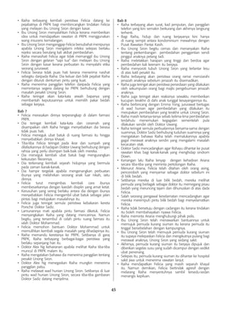 45
•	 Raiha terbayang kembali peristiwa Felicia datang ke
pejabatnya di PRPK bagi membincangkan tindakan Felicia
yang melayan ibu Unong Siron dengan kasar.
•	 Ibu Unong Siron menyalahkan Felicia kerana memberikan
idea untuk mendapatkan rawatan di PRPK menggunakan
wang insurans kemalangan.
•	 Ibu Unong Siron menganggap Felicia bersubahat menipunya
apabila Unong Siron mengalami infeksi selepas berlaku
rejeksi secara berulang kali akibat pembedahan.
•	 Raiha menasihati Felicia agar tidak memanggil ibu Unong
Siron dengan gelaran “sapi tua” dan melayan ibu Unong
Siron dengan kasar kerana perbuatan itu menyalahi etika
seorang jururawat.
•	 Felicia berasa tidak puas hati kerana menerima nasihat
sebegitu daripada Raiha. Dia keluar dari bilik pejabat Raiha
dengan dituruti dentuman pintu yang kuat.
•	 Raiha menerima panggilan telefon daripada Felicia yang
memintanya segera datang ke PRPK berhubung dengan
masalah pesakit Unong Siron.
•	 Raiha teringat akan kata-kata arwah bapanya yang
membantah keputusannya untuk memilih pakar bedah
sebagai kerjaya.
Bab 7
•	 Felicia merasakan dirinya terperangkap di dalam farmasi
PRPK.
•	 Dia teringat kembali kata-kata dan ceramah yang
disampaikan oleh Raiha hingga menyebabkan dia berasa
tidak puas hati.
•	 Felicia meneguk ubat batuk di ruang farmasi itu hingga
menyebabkan dirinya khayal.
•	 Tiba-tiba Felicia teringat pada ikrar dan sumpah yang
dilafazkannya di hadapan Doktor Uwang berhubung dengan
rahsia yang perlu disimpan baik-baik oleh mereka.
•	 Dia meneguk kembali ubat batuk bagi mengurangkan
kekusutan fikirannya.
•	 Dia terkenang kembali sejarah hidupnya yang bermula
pada zaman kanak-kanak.
•	 Dia hampir tergelak apabila mengenangkan perbuatan
ibunya yang melahirkan seorang anak luar nikah, iaitu
dirinya.
•	 Felicia turut mengimbas kembali cara ibunya
membesarkannya dengan kaedah disiplin yang amat ketat.
•	 Kerusuhan yang sering berlaku antara dia dengan ibunya
menyebabkan Felicia mengambil ubat batuk sebagai jalan
pintas bagi melupakan masalahnya itu.
•	 Felicia juga teringat semula peristiwa kebakaran kereta
Porsche Doktor Sadiz.
•	 Lamunannya mati apabila pintu farmasi diketuk. Felicia
menyangkakan Raiha yang datang mencarinya. Namun
begitu, yang tersembul di celah pintu ruang farmasi itu
ialah Doktor Mohammad.
•	 Felicia memohon bantuan Doktor Mohammad untuk
memulihkan kembali segala masalah yang dihadapinya itu.
•	 Raiha memandu keretanya ke PRPK. Setibanya di garaj
PRPK, Raiha terbayang berbagai-bagai peristiwa yang
berlaku sepanjang hari itu.
•	 Doktor Alex Ng kehairanan apabila melihat Raiha tiba-tiba
muncul di PRPK malam itu.
•	 Raiha mengatakan bahawa dia menerima panggilan tentang
pesakit Unong Siron.
•	 Doktor Alex Ng menegaskan Raiha mungkin menerima
panggilan palsu.
•	 Raiha melawat wad hunian Unong Siron. Setibanya di luar
pintu wad hunian Unong Siron, secara tiba-tiba gambaran
Doktor Sadiz datang menjelma.
Bab 8
•	 Raiha terbayang akan surat, kad jemputan, dan panggilan
telefon yang kini semakin berkurang dan akhirnya langsung
terhenti.
•	 Bagi Raiha, hidup dan ruang kerjayanya kini hanya
di ruang sempit antara kondominium mewahnya dengan
Pusat Rawatan Pantai Kasih.
•	 Ibu Unong Siron begitu cemas dan menanyakan Raiha
tentang perkembangan pembedahan penggantian sendi
pinggul anaknya petang tadi.
•	 Raiha meletakkan harapan yang tinggi dan berdoa agar
pembedahan kali keenam itu berjaya.
•	 Raiha menyoroti tubuh Unong Siron yang terlantar lesu
di atas katil pesakit itu.
•	 Raiha terbayang akan peristiwa orang ramai menziarahi
jenazah anaknya sebelum jenazah itu disemadikan.
•	 Raiha juga teringat akan peristiwa persediaan yang dilakukan
oleh sekumpulan orang bagi majlis pengebumian jenazah
anaknya.
•	 Raiha juga teringat akan reaksinya sewaktu memberikan
kucupan terakhir di dahi anak tunggal kesayangannya itu.
•	 Raiha berbincang dengan Emma Yong, jururawat bertugas
di wad hunian agar pembedahan yang dilakukan itu
merupakan pembedahan yang terakhir untuk Unong Siron.
•	 Raiha masih tertanya-tanya sebab kelima-lima pembedahan
terdahulu menemukan kegagalan sementelah pula
dilakukan sendiri oleh Doktor Uwang.
•	 Raiha teringat semula perbualannya bersama-sama dengan
suaminya, Doktor Sadiz berhubung tuduhan suaminya yang
mengatakan bahawa Raiha telah memalukannya apabila
gagal merawat anaknya sendiri yang mengalami masalah
kecacatan otak.
•	 Doktor Sadiz mencadangkan agar Rohayu dihantar ke pusat
rawatan khas bagi kanak-kanak yang menghidap sindrom
Down.
•	 Kenangan lalu Raiha lenyap dengan kehadiran Ariana
secara tiba-tiba yang meminta pertolongan Raiha.
•	 Menurut Ariana, Felicia telah ditahan oleh orang asing,
penceroboh yang menyamar sebagai doktor sebelum ini
di bilik bedah.
•	 Setibanya mereka di luar bilik bedah, mereka melihat
pemuda yang berlagak sebagai doktor itu memegang pisau
bedah yang meruncing tajam dan dihunuskan di atas dada
Felicia.
•	 Salah seorang pengawal keselamatan mencadangkan agar
mereka merempuh pintu bilik bedah bagi menyelamatkan
Felicia.
•	 Raiha tidak bersetuju dengan cadangan itu kerana tindakan
itu boleh membahayakan nyawa Felicia.
•	 Raiha meminta Ariana menghubungi pihak polis.
•	 Ibu Unong Siron telah menawarkan bantuannya untuk
memujuk pemuda kurang siuman itu kerana pemuda itu
tinggal bersebelahan dengan kampungnya.
•	 Ibu Unong Siron telah memujuk pemuda kurang siuman
itu supaya melepaskan Felicia dan mengikutnya pulang bagi
merawat anaknya, Unong Siron yang sedang sakit.
•	 Akhirnya, pemuda kurang siuman itu berjaya dipujuk dan
diberikan segelas susu yang sudah dicampur dengan sedikit
ubat penenang.
•	 Selepas itu, pemuda kurang siuman itu dihantar ke hospital
sakit jiwa untuk menerima rawatan lanjut.
•	 Raiha mendapatkan Felicia yang masih separuh khayal
itu. Namun demikian, Felicia bertindak agresif dengan
melarang Raiha menyentuhnya sambil tersedu-sedan
menangis kepiluan.
 