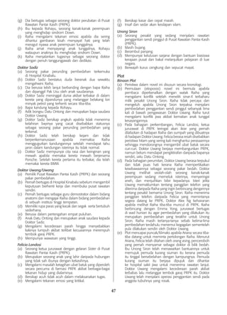 47
(g)	 Dia bertugas sebagai seorang doktor perubatan di Pusat
Rawatan Pantai Kasih (PRPK).
(h)	 Ibu kepada Rohayu, seorang kanak-kanak perempuan
yang menghidap sindrom Down.
(i)	 Raiha mengalami tekanan emosi apabila dia sering
dihantui gambaran kisah menyayat hati yang telah
meragut nyawa anak perempuan tunggalnya.
(j)	 Raiha amat menyayangi anak tunggalnya, Rohayu
walaupun anaknya itu menghidap sindrom Down.
(k)	 Raiha menjalankan tugasnya sebagai seorang doktor
dengan penuh tanggungjawab dan dedikasi.
Doktor Sadiz
(a)	 Seorang pakar perunding pembedahan terkemuka
di Hospital Kinabalu.
(b)	 Doktor Sadiz berstatus duda beranak dua sewaktu
mengahwini Raiha.
(c)	 Dia berusia lebih lanjut berbanding dengan bapa Raiha
dan dipanggil Pak Usu oleh anak saudaranya.
(d)	 Doktor Sadiz meninggal dunia akibat terbakar di dalam
kereta yang dipandunya yang melanggar belakang lori
minyak petrol yang terhenti secara tiba-tiba.
(e)	 Bapa kandung kepada Rohayu.
(f)	 Adik bongsu Datu Ontong dan merupakan bapa saudara
Doktor Uwang.
(g)	 Doktor Sadiz bersikap angkuh apabila tidak menerima
kelahiran bayinya yang cacat disebabkan statusnya
sebagai seorang pakar perunding pembedahan yang
terkenal.
(h)	 Doktor Sadiz telah bersikap kejam dan tidak
berperikemanusiaan apabila memaksa Raiha
menggugurkan kandungannya setelah mendapat tahu
janin dalam kandungan isterinya itu tidak normal.
(i)	 Doktor Sadiz mempunyai cita rasa dan keinginan yang
mewah apabila memakai kereta mewah berjenama
Porsche. Setelah kereta pertama itu terbakar, dia telah
memakai kereta BMW.
Doktor Uwang/Uwang
(a)	 Pemilik Pusat Rawatan Pantai Kasih (PRPK) dan seorang
pakar pembedahan.
(b)	 Pernah bertugas di Hospital Kinabalu sebelum mengambil
keputusan berhenti kerja dan membuka pusat rawatan
sendiri.
(c)	 Pernah bertugas sebagai guru demostrator dalam bidang
anatomi dan mengajar Raiha dalam bidang pembedahan
di sebuah institusi tinggi tempatan.
(d)	 Memiliki rupa paras yang kacak dan segak serta bertubuh
sederhana.
(e)	 Berusia dalam pertengahan empat puluhan.
(f)	 Anak Datu Ontong dan merupakan anak saudara kepada
Doktor Sadiz.
(g)	 Mengalami kecederaan parah hingga menyebabkan
kakinya lumpuh akibat terlibat kecuaiannya merempuh
tembok garaj PRPK.
(h)	 Mempunyai wawasan yang tinggi.
Felicia Landosi
(a)	 Seorang ketua jururawat dengan gelaran Sister di Pusat
Rawatan Pantai Kasih (PRPK).
(b)	 Merupakan seorang anak yang lahir daripada hubungan
yang tidak sah ibunya dengan kekasihnya.
(c)	 Mengalami masalah ketagihan ubat batuk yang diperoleh
secara percuma di farmasi PRPK akibat berbagai-bagai
tekanan hidup yang dialaminya.
(d)	 Bersikap acuh tidak acuh dalam melaksanakan tugas.
(e)	 Mengalami tekanan emosi yang kritikal.
(f)	 Bersikap kasar dan cepat marah.
(g)	 Insaf dan sedar akan kesilapan silam.
Unong Siron
(a)	 Seorang pesakit yang sedang menjalani rawatan
penggantian sendi pinggul di Pusat Rawatan Pantai Kasih
(PRPK).
(b)	 Masih bujang.
(c)	 Berambut panjang.
(d)	 Mempunyai kelulusan sarjana dengan bantuan biasiswa
kerajaan pusat dan bakal melanjutkan pelajaran di luar
negara.
(e)	 Berwajah kurus cengkung dan sepucat mayat.
Plot
Binaan Plot
(a)	 Peristiwa dalam novel ini disusun secara kronologi.
(b)	 Permulaan (eksposisi) novel ini bermula apabila
pembaca diperkenalkan dengan watak Raiha yang
mengalami konflik setelah meneliti sinar-X terbaharu
milik pesakit Unong Siron. Raiha tidak percaya dan
mengeluh apabila Unong Siron terpaksa menjalani
pembedahan penggantian sendi pinggul sebanyak lima
kali di bawah pengawasan Doktor Uwang. Raiha turut
mengalami konflik jiwa akibat kematian anak tunggal
kesayangannya.
(c)	 Pada bahagian perkembangan, Felicia Landosi, ketua
jururawat di PRPK teringat akan ikrar yang pernah
dilafazkan di hadapan Raiha dan sumpah yang dibuatnya
di hadapan Doktor Uwang. Felicia berasa resah disebabkan
peristiwa hitam yang sering kali menghantui perasaannya
sehingga mendorongnya mengambil ubat batuk secara
curi-curi. Doktor Uwang berjaya membangunkan PRPK,
namun belum mendapat pengiktirafan daripada bapanya
sendiri, iaitu Datu Ontong.
(d)	 Pada bahagian perumitan, Doktor Uwang berasa terpukul
dan tidak puas hati kerana Raiha mempertikaikan
kewibawaannya sebagai seorang pakar bedah. Doktor
Uwang melihat seolah-olah seorang kanak-kanak
perempuan sedang memeluk isterinya, menyeringai
aneh, dan menjuihkan bibir kepadanya. Isteri jelita
Uwang memaklumkan tentang panggilan telefon yang
diterima daripada Raiha yang ingin berbincang dengannya
tentang pesakit bernama Unong Siron. Raiha menerima
panggilan telefon daripada Felicia yang memintanya
segera datang ke PRPK. Doktor Alex Ng kehairanan
apabila melihat Raiha tiba-tiba muncul di PRPK. Raiha
berbincang dengan Emma Yong, jururawat bertugas
di wad hunian itu agar pembedahan yang dilakukan itu
merupakan pembedahan yang terakhir untuk Unong
Siron. Raiha masih tertanya-tanya sebab kelima-lima
pembedahan terdahulu menemui kegagalan sementelah
pula dilakukan sendiri oleh Doktor Uwang.
(e)	 Plot mencapai puncak/klimaks apabila Ariana secara tiba-
tiba datang untuk meminta pertolongan Raiha. Menurut
Ariana, Felicia telah ditahan oleh orang asing, penceroboh
yang pernah menyamar sebagai doktor di bilik bedah.
Ibu Unong Siron telah menawarkan bantuannya untuk
memujuk pemuda kurang siuman itu kerana pemuda
itu tinggal bersebelahan dengan kampungnya. Pemuda
kurang siuman itu berjaya dipujuk dan dihantar
ke hospital sakit jiwa untuk menerima rawatan lanjut.
Doktor Uwang mengalami kecederaan parah akibat
terbabas lalu melanggar tembok garaj PRPK itu. Doktor
Uwang telah menjalani operasi penggantian sendi pada
anggota tubuhnya yang rosak.
 