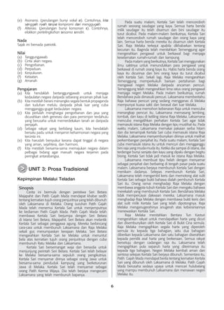 6
(e)	 Asonansi. (perulangan bunyi vokal a). Contohnya, kita
sanggah nyah tanpa kompromi dari menggugah.
(f)	 Aliterasi. (perulangan bunyi konsonan s). Contohnya,
elakkan pertelingkahan sesama sendiri.
Nada
Sajak ini bernada patriotik.
Nilai
(a)	 Tanggungjawab.
(b)	 Cinta akan negara.
(c)	 Pengorbanan.
(d)	 Perpaduan.
(e)	 Kesyukuran.
(f)	 Ketaatan.
(g)	 Amanah
Pengajaran
(a)	 Kita hendaklah bertanggungjawab untuk menjaga
kedaulatan negara daripada sebarang ancaman pihak luar.
(b)	 Kita mestilah berani menangkis segala bentuk propaganda
dan tuduhan melulu daripada pihak luar yang cuba
mengganggu-gugat kedaulatan negara.
(c)	 Kita perlulah menghargai pengorbanan dan jasa yang
dicurahkan oleh generasi dan para pemimpin terdahulu
yang berusaha untuk memerdekakan tanah air daripada
penjajah.
(d)	 Sebagai rakyat yang berbilang kaum, kita hendaklah
bersatu padu untuk menjamin keharmonian negara yang
tercinta ini.
(e)	 Kita haruslah bersyukur kerana dapat tinggal di negara
yang aman, sejahtera, dan harmoni.
(f)	 Kita mestilah bersama-sama memajukan negara dalam
pelbagai bidang agar maruah negara terjamin pada
peringkat antarabangsa.
	 UNIT 3: Prosa Tradisional
Kepimpinan Melalui Teladan
Sinopsis
	 Cerita ini bermula dengan peristiwa Seri Betara
Majapahit dan Patih Gajah Mada mendapat khabar sedih
tentang kematian tujuh orang penjuritnya yang telah dibunuh
oleh Laksamana di Melaka. Orang suruhan Patih Gajah
Mada telah menemui Kertala Sari untuk menjemputnya
ke kediaman Patih Gajah Mada. Patih Gajah Mada telah
membawa Kertala Sari berjumpa dengan Seri Betara
di Istana Seri Betara, Majapahit. Seri Betara akan melantik
Kertala Sari sebagai penggawa agung. Mereka berbincang
cara-cara untuk membunuh Laksamana dan Raja Melaka
sekali gus menumpaskan kerajaan Melaka. Seri Betara
mengarahkan Kertala Sari ke Melaka untuk menuntut
bela atas kematian tujuh orang penjuritnya dengan cuba
membunuh Ratu Melaka dan Laksamana.
	 Kertala Sari bersemangat waja dan bersedia untuk
menjunjung perintah Seri Betara. Kertala Sari telah belayar
ke Melaka bersama-sama sepuluh orang pengikutnya.
Kertala Sari menyamar dirinya sebagai orang Jawa untuk
bersama-sama penduduk kampung yang berketurunan
Jawa di Melaka. Kertala Sari telah menyamar sebagai
orang Patih Kerma Wijaya. Dia telah berjaya mengecam
Laksamana yang telah membunuh bapanya.
>
>
	 Pada suatu malam, Kertala Sari telah menceroboh
rumah seorang saudagar yang kaya. Semua harta benda
milik saudagar itu telah disamun dan bini saudagar itu
turut dicabul. Pada malam-malam berikutnya, Kertala Sari
telah menceroboh rumah saudagar dan orang kaya yang
lain. Semua harta benda mereka itu disamun oleh Kertala
Sari. Raja Melaka terkejut apabila dikhabarkan tentang
kecurian itu. Baginda telah menitahkan Temenggung agar
mengerahkan pengawal untuk berkawal bagi menjaga
keselamatan rumah-rumah dan kampung.
	 Pada malam yang berikutnya, Kertala Sari menggunakan
ilmu saktinya untuk menundukkan para pengawal yang
berkawal di rumah orang kaya itu. Habis harta benda orang
kaya itu dicurinya dan bini orang kaya itu turut dicabul
oleh Kertala Sari. Sekali lagi, Raja Melaka mengarahkan
Temenggung memperkukuh barisan pertahanan bagi
mengawal negeri Melaka daripada ancaman pencuri.
Temenggung telah mengerahkan lima ratus orang pengawal
menjaga negeri Melaka. Pada malam berikutnya, rumah
Bendahara pula dimasuki pencuri. Laksamana memberitahu
Raja bahawa pencuri yang sedang mengganas di Melaka
mempunyai kuasa sakti dan berasal dari luar Melaka.
	 Laksamana memohon kebenaran Raja untuk mencuba
menangkap pencuri itu. Laksamana memasang lembing,
tombak, dan kayu di keliling istana Raja Melaka. Laksamana
mencuba mengalihkan perhatian Kertala Sari agar tidak
memasuki istana Raja Melaka dengan tipu muslihat itu. Pada
waktu malam, Laksamana memakai pakaian serba hitam
dan dia ternampak Kertala Sari cuba memasuki istana Raja
Melaka. Laksamana menyembunyikan dirinya untuk melihat
perkembangan penjahat itu. Pada suatu malam, Kertala Sari
cuba memasuki istana itu untuk mencuri dan mengganggu
bini raja yang muda-muda itu. Ketika dia sampai di istana, dia
terdengar bunyi senjata dan kayu yang dipalu dengan begitu
bising. Kertala Sari tidak jadi masuk ke istana Raja Melaka.
	 Laksamana membuat tipu helah dengan menyamar
sebagai penjahat dan berbaring di tengah pasar pada suatu
malam. Laksamana berjaya membunuh Kertala Sari dengan
menikam dadanya. Selepas membunuh Kertala Sari,
Laksamana telah mengambil keris dan memotong alat sulit
Kertala Sari sebagai bukti bahawa dialah pembunuh Kertala
Sari itu. Orang ramai menghadap Raja Melaka dengan
membawa anggota tubuh Kertala Sari dan mengaku bahawa
merekalah yang membunuh Kertala Sari. Bendahara Melaka
tidak mempercayai dakwaan mereka. Laksamana masuk
menghadap Raja Melaka dengan membawa bukti keris dan
alat sulit milik Kertala Sari yang telah dipotongnya. Raja
Melaka menganugerahinya anugerah atas keberaniannya
menewaskan Kertala Sari.
	 Raja Melaka menitahkan Bentara Tun Kasturi
mengerahkan rakyat untuk mendapatkan harta yang dicuri
dan disembunyikan oleh Kertala Sari di Bukit Cina semula.
Raja Melaka mengagihkan segala harta yang diperoleh
semula itu kepada tiga bahagian, iaitu dua bahagian
diberikan kepada Laksamana dan satu bahagian diserahkan
kepada pemilik asal harta yang berkenaan. Semua rakyat
bersetuju dengan cadangan raja itu. Laksamana telah
mengagihkan pula separuh harta yang diterimanya itu
kepada tiga bahagian. Negeri Melaka kembali aman dan
sentosa selepas Kertala Sari berjaya dibunuh. Sementara itu,
Patih Gajah Mada mendapat berita tentang kematian Kertala
Sari yang dibunuh oleh Laksamana di Melaka. Patih Gajah
Mada berusaha sedaya upaya untuk mencari hulubalang
yang mampu membunuh Laksamana dan menawan negeri
Melaka itu.
 