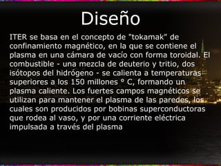 Diseño ITER se basa en el concepto de "tokamak" de confinamiento magnético, en la que se contiene el plasma en una cámara de vacío con forma toroidal. El combustible - una mezcla de deuterio y tritio, dos isótopos del hidrógeno - se calienta a temperaturas superiores a los 150 millones ° C, formando un plasma caliente. Los fuertes campos magnéticos se utilizan para mantener el plasma de las paredes, los cuales son producidos por bobinas superconductoras que rodea al vaso, y por una corriente eléctrica impulsada a través del plasma  
