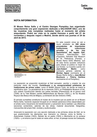 NOTA INFORMATIVA
El Museo Reina Sofía y el Centro Georges Pompidou han organizado
conjuntamente una gran exposición dedicada a SALVADOR DALÍ, una de
las muestras más completas realizadas hasta el momento del artista
ampurdanés. Podrá ser vista en la capital francesa a partir del 21 de
noviembre y después viajará a Madrid, donde abrirá sus puertas el 24 de
abril de 2013.
En esta ocasión única se van a
reunir alrededor de 200 obras
procedentes de importantes
instituciones, colecciones
privadas y de los tres
depositarios del legado Dalí:
Fundació Gala-Salvador Dalí
(Figueres), Salvador Dalí Museum
de St. Petersburg (Florida), y
Museo Reina Sofía (Madrid), que
de esta forma aunarán esfuerzos
para ofrecer al público lo mejor de
sus fondos. La muestra cuenta con
Jean-Hubert Martin como
comisario general, además de
Montse Aguer (comisaria en el
Museo Reina Sofía) y Jean-Michel
Bouhours y Thierry Dufrêne
(comisarios en el Pompidou).
La exposición se propondrá revalorizar al Dalí pensador, escritor y creador de una
particular visión del mundo. Contribuyen a su excepcionalidad préstamos de
instituciones de primer orden, como el MoMA (Nueva York), de donde se traerá la
significativa obra La persistencia de la memoria (1931); el Philadelphia Museum of Art,
que cederá Construcción blanda con judías hervidas (Premonición de la guerra civil)
(1936); de la Tate Modern vendrá Metamorfosis de Narciso (1937) y, de los Musées
Royaux des Beaux-Arts de Bélgica, La tentación de San Antonio (1946).
El período surrealista constituirá el núcleo de la muestra que se podrá ver en el Museo
Reina Sofía, haciendo especial hincapié en el método paranoico-crítico desarrollado por
el artista como mecanismo de transformación y subversión de la realidad. Las diferentes
secciones contendrán, además de las obras, material documental, fotografías,
manuscritos del propio Dalí, revistas y audiovisuales.
Arrancará la exposición con una sección dedicada a las primeras obras de Dalí, en la
que predominarán los elementos que marcaron su infancia, como la familia —
Autorretrato Cubista (1923), Retrato de mi padre (1925) o Muchacha en la ventana
(1925)— y el entorno que le rodeó en estos años: el mar, el paisaje rocoso de Cadaqués,
 