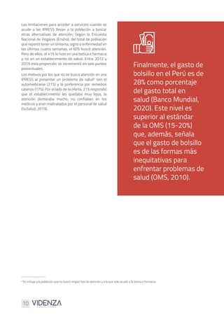10
Las limitaciones para acceder a servicios cuando se
acude a las IPRESS llevan a la población a buscar
otras alternativas de atención. Según la Encuesta
Nacional de Hogares (Enaho), del total de población
que reportó tener un síntoma, signo o enfermedad en
las últimas cuatro semanas, el 60% buscó atención.
Pero de ellos, el 41% lo hizo en una botica o farmacia
y no en un establecimiento de salud. Entre 2012 y
2019 esta proporción se incrementó en seis puntos
porcentuales.
Los motivos por los que no se busca atención en una
IPRESS al presentar un problema de salud4
son el
automedicarse (21%) y la preferencia por remedios
caseros (17%). Por el lado de la oferta, 21% respondió
que el establecimiento les quedaba muy lejos, la
atención demoraba mucho, no confiaban en los
médicos y eran maltratados por el personal de salud
(SuSalud, 2019).
Finalmente, el gasto de
bolsillo en el Perú es de
28% como porcentaje
del gasto total en
salud (Banco Mundial,
2020). Este nivel es
superior al estándar
de la OMS (15-20%)
que, además, señala
que el gasto de bolsillo
es de las formas más
inequitativas para
enfrentar problemas de
salud (OMS, 2010).
4
Se incluye a la población que no buscó ningún tipo de atención y a la que solo acudió a la botica o farmacia.
 