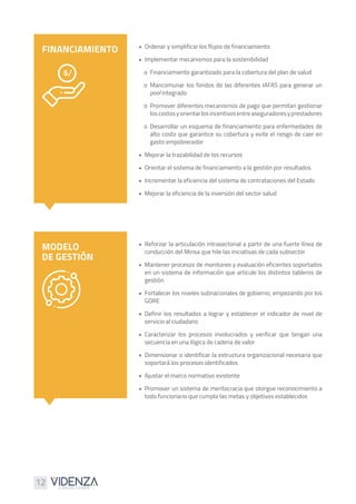 12
•	 Ordenar y simplificar los flujos de financiamiento
•	 Implementar mecanismos para la sostenibilidad
o	 Financiamiento garantizado para la cobertura del plan de salud
o	Mancomunar los fondos de las diferentes IAFAS para generar un
pool integrado
o	 Promover diferentes mecanismos de pago que permitan gestionar
loscostosyorientarlosincentivosentreaseguradoresyprestadores
o	Desarrollar un esquema de financiamiento para enfermedades de
alto costo que garantice su cobertura y evite el riesgo de caer en
gasto empobrecedor
•	 Mejorar la trazabilidad de los recursos
•	 Orientar el sistema de financiamiento a la gestión por resultados
•	 Incrementar la eficiencia del sistema de contrataciones del Estado
•	 Mejorar la eficiencia de la inversión del sector salud
•	 Reforzar la articulación intrasectorial a partir de una fuerte línea de
conducción del Minsa que hile las iniciativas de cada subsector
•	 Mantener procesos de monitoreo y evaluación eficientes soportados
en un sistema de información que articule los distintos tableros de
gestión
•	 Fortalecer los niveles subnacionales de gobierno, empezando por los
GORE
•	Definir los resultados a lograr y establecer el indicador de nivel de
servicio al ciudadano
•	Caracterizar los procesos involucrados y verificar que tengan una
secuencia en una lógica de cadena de valor
•	 Dimensionar o identificar la estructura organizacional necesaria que
soportará los procesos identificados
•	 Ajustar el marco normativo existente
•	 Promover un sistema de meritocracia que otorgue reconocimiento a
todo funcionario que cumpla las metas y objetivos establecidos
FINANCIAMIENTO
MODELO
DE GESTIÓN
 