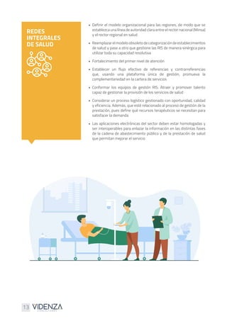 13
•	 Definir el modelo organizacional para las regiones, de modo que se
establezca una línea de autoridad clara entre el rector nacional (Minsa)
y el rector regional en salud
•	 Reemplazarelmodeloobsoletodecategorizacióndeestablecimientos
de salud y pase a otro que gestione las RIS de manera sinérgica para
utilizar toda su capacidad resolutiva
•	 Fortalecimiento del primer nivel de atención
•	Establecer un flujo efectivo de referencias y contrarreferencias
que, usando una plataforma única de gestión, promueva la
complementariedad en la cartera de servicios
•	Conformar los equipos de gestión RIS. Atraer y promover talento
capaz de gestionar la provisión de los servicios de salud
•	 Considerar un proceso logístico gestionado con oportunidad, calidad
y eficiencia. Además, que esté relacionado al proceso de gestión de la
prestación, pues define qué recursos terapéuticos se necesitan para
satisfacer la demanda
•	 Las aplicaciones electrónicas del sector deben estar homologadas y
ser interoperables para enlazar la información en las distintas fases
de la cadena de abastecimiento público y de la prestación de salud
que permitan mejorar el servicio
REDES
INTEGRALES
DE SALUD
 