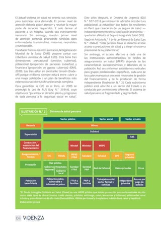 04
El actual sistema de salud no orienta sus servicios
para satisfacer esta demanda. El primer nivel de
atención debería poder atender y resolver la mayor
parte de servicios requeridos. Y solo derivar al
paciente a un hospital cuando sea estrictamente
necesario. Sin embargo, nuestro primer nivel
de atención continúa priorizando servicios para
enfermedades transmisibles, maternas, neonatales
y nutricionales.
Parahacerfrentealosretossanitarios,laOrganización
Mundial de la Salud (OMS) propone contar con
cobertura universal de salud (CUS). Esta tiene tres
dimensiones: prestacional (servicios cubiertos),
poblacional (proporción de personas cubiertas) y
financiera (proporción de gastos cubiertos) (OMS,
2010). Las tres están en constante tensión (trade-
off) porque el dilema siempre estará entre: cubrir a
una mayor población o un plan de beneficios más
extenso o una cobertura financiera más completa.
Para garantizar la CUS en el Perú, en 2009 se
promulgó la Ley de AUS (Ley N.° 29344), cuyo
objetivo es “garantizar el derecho pleno y progresivo
de toda persona a la seguridad social en salud”.
Diez años después, el Decreto de Urgencia (DU)
N.° 017-2019 permitió cerrar la brecha de cobertura
poblacional, al establecer que todos los residentes
en Perú que carecieran de un seguro de salud —
independientementedesuclasificacióneconómica—
quedarían afiliados al Seguro Integral de Salud (SIS).
Según el Artículo N.° 1 de la Ley General de Salud (Ley
N.° 26842), “toda persona tiene el derecho al libre
acceso a prestaciones de salud y a elegir el sistema
previsional de su preferencia”.
Sin embargo, el acceso efectivo a cada una de
las instituciones administradoras de fondos de
aseguramiento en salud (IAFAS) depende de las
características socioeconómicas y laborales de la
población. Así, se conforman subsistemas verticales
para grupos poblacionales específicos, cada uno de
los cuales maneja sus procesos misionales de gestión
del financiamiento y de la prestación de forma
independiente (Ilustración N.° 2). Cada subsistema
público está adscrito a un sector del Estado y es
conducido por un ministerio diferente. El sistema de
salud peruano es fragmentado y segmentado.
*El Fondo Intangible Solidario en Salud (Fissal) es una IAFAS pública que brinda protección para enfermedades de alto
costo: siete tipos de cáncer (mama, cuello uterino, próstata, estómago, colon, leucemias y linfomas), enfermedad renal
crónica y procedimientos de alto costo (hemodiálisis, diálisis peritoneal y trasplantes: médula ósea, renal y hepático).
Elaboración: propia
Sistema de salud peruano
ILUSTRACIÓN N.° 2
Sector público
Minsa
Rectoría
Supervisión
Conducción /
modulación del
financiamiento
Aseguramiento /
Fondos
Población
beneficiaria
Prestación
Red pública
Población pobre,
vulnerable e
informal no pobre
FFAA y
familias
PNP y
familias
Trabajadores del
sector formal y
familias
Asegurados
privados
Acceso por
pago de
bolsillo
Gobierno
Regional
Hospitales
Gobierno
local
SIS
IAFAS
FFAA
Sanidad
FFAA
FISSAL Saludpol
Sanidad
PNP
Red de EsSalud Redes privadas Otros
EPS
Seguros
privados
EsSalud
Mindef Mininter MTPE
SuSalud
SBS
Sector social Sector privado
 