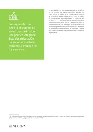 05
1
Las funciones sanitarias de los GORE y los GOLO se establecen, respectivamente, en la Ley N.° 27867 “Ley Orgánica de Gobiernos Regionales”
(2002) y Ley N.° 27972 “Ley Orgánica de Municipalidades” (2003).
La fragmentación
debilita el sistema de
salud, porque impide
una política integrada.
Esta desarticulación
de acciones afecta la
eficiencia y equidad de
los servicios.
La articulación con subniveles de gobierno se definió
en el proceso de descentralización iniciado en
2002 —Ley de Bases de la Descentralización (Ley
N.° 27783)—, que estableció las funciones sanitarias
de los Gobiernos regionales (GORE) y los Gobiernos
locales(GOLO).ElGobiernocentraldefinelaspolíticas,
mientras que los GORE y GOLO desarrollan políticas
complementarias. Sin embargo, no se estableció un
modelo de gestión articulado que priorizara la función
de administración de recursos de los GORE y donde
los GOLO asumieran responsabilidades sanitarias
importantes.
 
