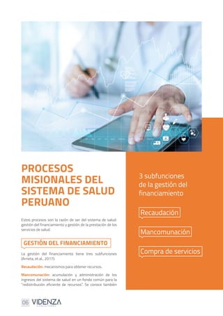 06
PROCESOS
MISIONALES DEL
SISTEMA DE SALUD
PERUANO
Estos procesos son la razón de ser del sistema de salud:
gestión del financiamiento y gestión de la prestación de los
servicios de salud.
La gestión del financiamiento tiene tres subfunciones
(Arrieta, et al., 2017):
Recaudación: mecanismos para obtener recursos.
Mancomunación: acumulación y administración de los
ingresos del sistema de salud en un fondo común para la
“redistribución eficiente de recursos”. Se conoce también
3 subfunciones
de la gestión del
financiamiento
Recaudación
Mancomunación
Compra de servicios
GESTIÓN DEL FINANCIAMIENTO
 