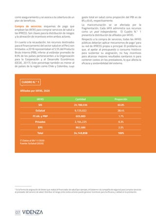 07
como aseguramiento y se asocia a la cobertura de un
plan de beneficios.
Compra de servicios: esquemas de pago que
emplean las IAFAS para comprar servicios de salud a
las IPRESS. Son claves para la distribución de riesgos
y la alineación de incentivos entre ambos actores.
En cuanto a la recaudación, los recursos destinados
para el financiamiento del sector salud en el Perú son
limitados: a 2018 representaban el 5.5% del Producto
Bruto Interno (PBI), inferior al estándar promedio de
8.9% de los países pertenecientes a la Organización
para la Cooperación y el Desarrollo Económicos
(OCDE, 2017). Este porcentaje también es menor al
de países de la región como Chile y Colombia, cuyo
gasto total en salud como proporción del PBI es de
8% y 8.4%, respectivamente.
La mancomunación se ve afectada por la
fragmentación. Cada IAFA administra sus recursos
como un pool independiente. El Cuadro N.° 1
presenta la distribución de afiliados por IAFAS.
Respecto a la compra de servicios, todas las IAFAS
públicas deberían aplicar mecanismos de pago2
para
su red de IPRESS propia o principal. El problema es
que, al apelar al presupuesto o consumo histórico
para sustentar su asignación, no hay incentivos
para alcanzar mejores resultados sanitarios ni para
contener costos en los prestadores, lo que afecta la
eficacia y sostenibilidad del sistema.
Afiliados por IAFAS, 2020
CUADRO N.° 1
IAFAS Cantidad Proporción
SIS 20,788,036 60.8%
EsSalud 9,725,022 28.4%
FF.AA. y PNP 609,889 1.7%
Privados 2,164,225 6.3%
EPS 862,686 2.5%
Total 34,149,858 100%
(*) Datos al 09/11/2020
Fuente: SuSalud (2020)
2
Es la forma de asignación de dinero que realiza el financiador de salud (por ejemplo, el Gobierno o la compañía de seguros) para comprar servicios
al prestador del servicio de salud. Distribuir el riesgo entre estos actores puede generar incentivos para la eficacia y calidad en la prestación.
 