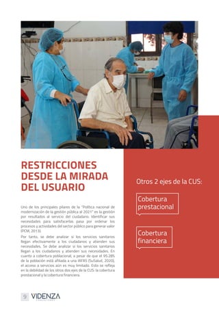 9
Uno de los principales pilares de la “Política nacional de
modernización de la gestión pública al 2021” es la gestión
por resultados al servicio del ciudadano. Identificar sus
necesidades para satisfacerlas pasa por ordenar los
procesos y actividades del sector público para generar valor
(PCM, 2013).
Por tanto, se debe analizar si los servicios sanitarios
llegan efectivamente a los ciudadanos y atienden sus
necesidades. Se debe analizar si los servicios sanitarios
llegan a los ciudadanos y atienden sus necesidades. En
cuanto a cobertura poblacional, a pesar de que el 95.28%
de la población está afiliada a una IAFAS (SuSalud, 2020),
el acceso a servicios aún es muy limitado. Esto se refleja
en la debilidad de los otros dos ejes de la CUS: la cobertura
prestacional y la cobertura financiera.
RESTRICCIONES
DESDE LA MIRADA
DEL USUARIO
Otros 2 ejes de la CUS:
Cobertura
prestacional
Cobertura
financiera
 