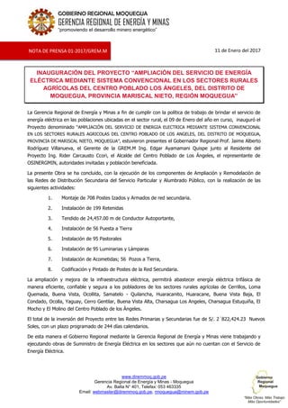 www.diremmoq.gob.pe
Gerencia Regional de Energía y Minas - Moquegua
Av. Balta N° 401, Telefax: 053 463335
Email: webmaster@diremmoq.gob.pe, rmoquegua@minem.gob.pe
GOBIERNO REGIONAL MOQUEGUA
GERENCIA REGIONAL DE ENERGÍA Y MINAS
“promoviendo el desarrollo minero energético”
11 de Enero del 2017
INAUGURACIÓN DEL PROYECTO “AMPLIACIÓN DEL SERVICIO DE ENERGÍA
ELÉCTRICA MEDIANTE SISTEMA CONVENCIONAL EN LOS SECTORES RURALES
AGRÍCOLAS DEL CENTRO POBLADO LOS ÁNGELES, DEL DISTRITO DE
MOQUEGUA, PROVINCIA MARISCAL NIETO, REGIÓN MOQUEGUA”
La Gerencia Regional de Energía y Minas a fin de cumplir con la política de trabajo de brindar el servicio de
energía eléctrica en las poblaciones ubicadas en el sector rural, el 09 de Enero del año en curso, inauguró el
Proyecto denominado “AMPLIACIÓN DEL SERVICIO DE ENERGIA ELECTRICA MEDIANTE SISTEMA CONVENCIONAL
EN LOS SECTORES RURALES AGRICOLAS DEL CENTRO POBLADO DE LOS ANGELES, DEL DISTRITO DE MOQUEGUA,
PROVINCIA DE MARISCAL NIETO, MOQUEGUA”, estuvieron presentes el Gobernador Regional Prof. Jaime Alberto
Rodríguez Villanueva, el Gerente de la GREM.M Ing. Edgar Ayamamani Quispe junto al Residente del
Proyecto Ing. Rider Carcausto Ccori, el Alcalde del Centro Poblado de Los Ángeles, el representante de
OSINERGMIN, autoridades invitadas y población beneficiada.
La presente Obra se ha concluido, con la ejecución de los componentes de Ampliación y Remodelación de
las Redes de Distribución Secundaria del Servicio Particular y Alumbrado Público, con la realización de las
siguientes actividades:
1. Montaje de 708 Postes Izados y Armados de red secundaria.
2. Instalación de 199 Retenidas
3. Tendido de 24,457.00 m de Conductor Autoportante,
4. Instalación de 56 Puesta a Tierra
5. Instalación de 95 Pastorales
6. Instalación de 95 Luminarias y Lámparas
7. Instalación de Acometidas; 56 Pozos a Tierra,
8. Codificación y Pintado de Postes de la Red Secundaria.
La ampliación y mejora de la infraestructura eléctrica, permitirá abastecer energía eléctrica trifásica de
manera eficiente, confiable y segura a los pobladores de los sectores rurales agrícolas de Cerrillos, Loma
Quemada, Buena Vista, Ocollita, Samatelo - Quilancha, Huaracanito, Huaracane, Buena Vista Baja, El
Condado, Ocolla, Yaguay, Cerro Gentilar, Buena Vista Alta, Charsagua Los Angeles, Charsagua Estuquiña, El
Mocho y El Molino del Centro Poblado de los Ángeles.
El total de la inversión del Proyecto entre las Redes Primarias y Secundarias fue de S/. 2´822,424.23 Nuevos
Soles, con un plazo programado de 244 días calendarios.
De esta manera el Gobierno Regional mediante la Gerencia Regional de Energía y Minas viene trabajando y
ejecutando obras de Suministro de Energía Eléctrica en los sectores que aún no cuentan con el Servicio de
Energía Eléctrica.
NOTA DE PRENSA 01-2017/GREM.M
 